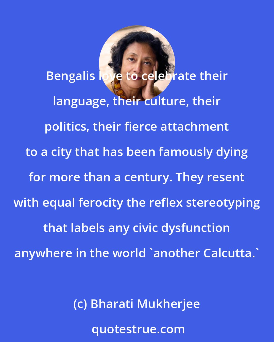 Bharati Mukherjee: Bengalis love to celebrate their language, their culture, their politics, their fierce attachment to a city that has been famously dying for more than a century. They resent with equal ferocity the reflex stereotyping that labels any civic dysfunction anywhere in the world 'another Calcutta.'