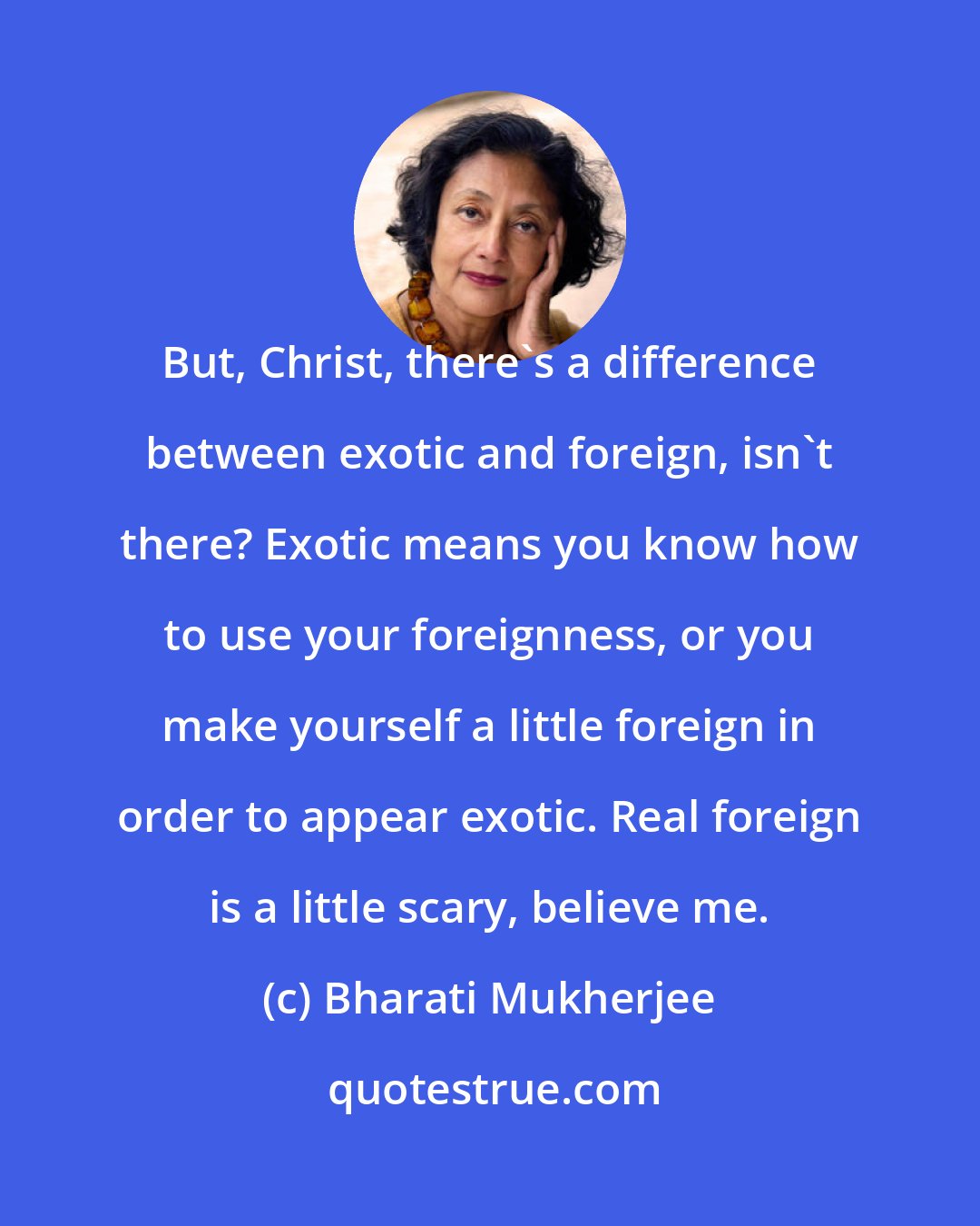 Bharati Mukherjee: But, Christ, there's a difference between exotic and foreign, isn't there? Exotic means you know how to use your foreignness, or you make yourself a little foreign in order to appear exotic. Real foreign is a little scary, believe me.