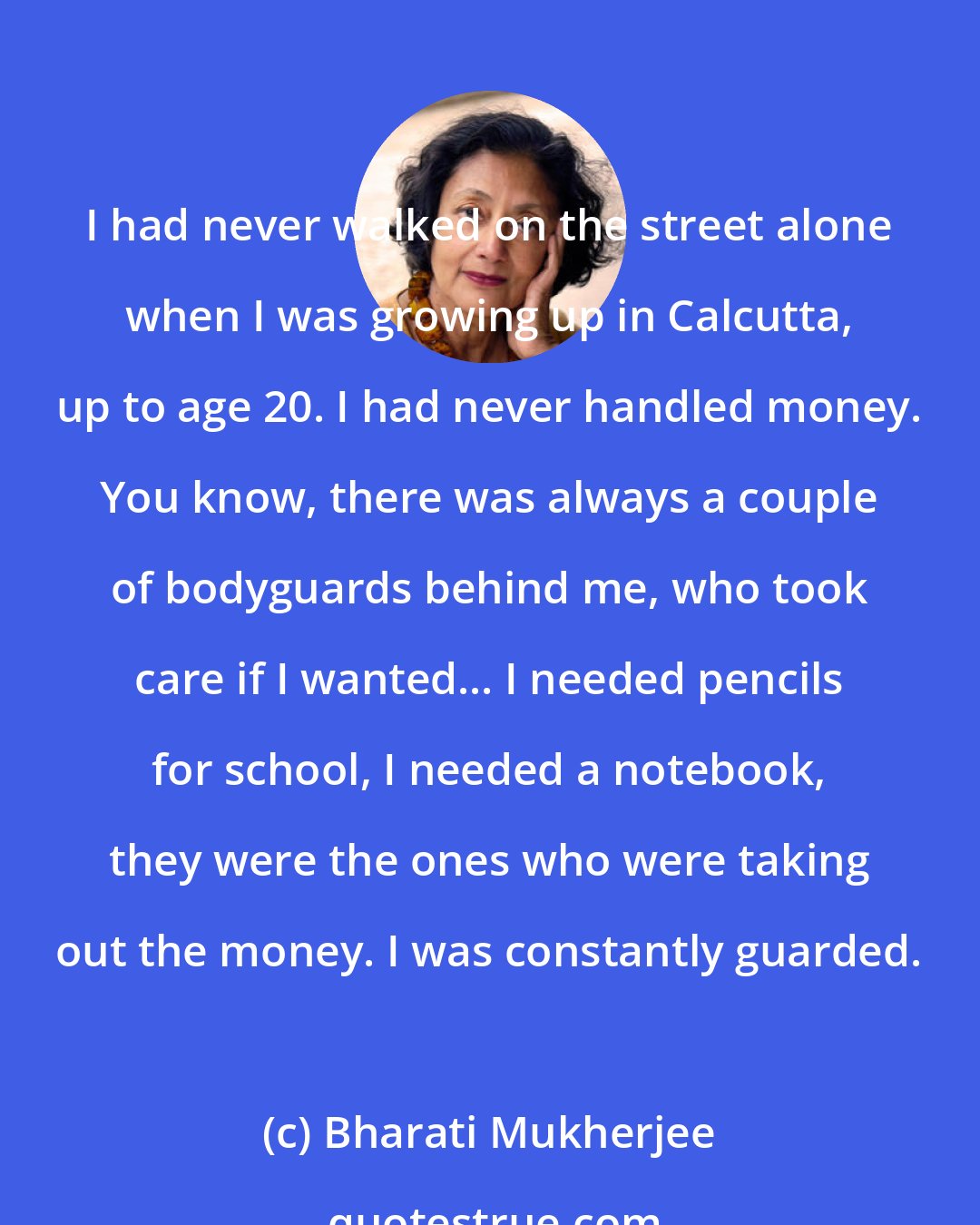 Bharati Mukherjee: I had never walked on the street alone when I was growing up in Calcutta, up to age 20. I had never handled money. You know, there was always a couple of bodyguards behind me, who took care if I wanted... I needed pencils for school, I needed a notebook, they were the ones who were taking out the money. I was constantly guarded.