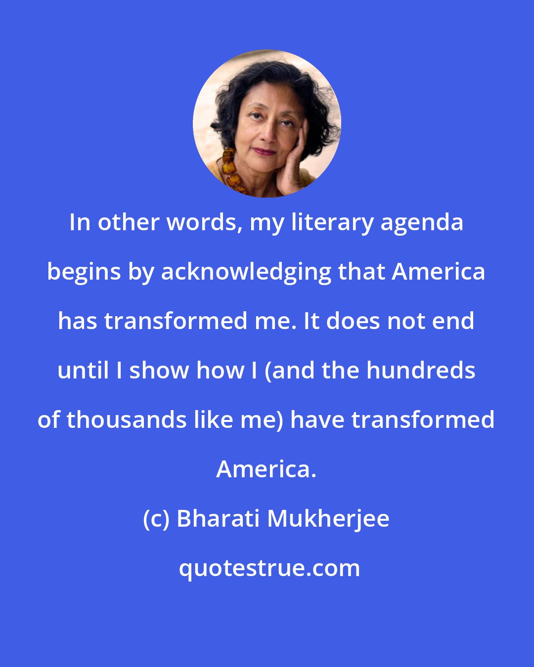 Bharati Mukherjee: In other words, my literary agenda begins by acknowledging that America has transformed me. It does not end until I show how I (and the hundreds of thousands like me) have transformed America.