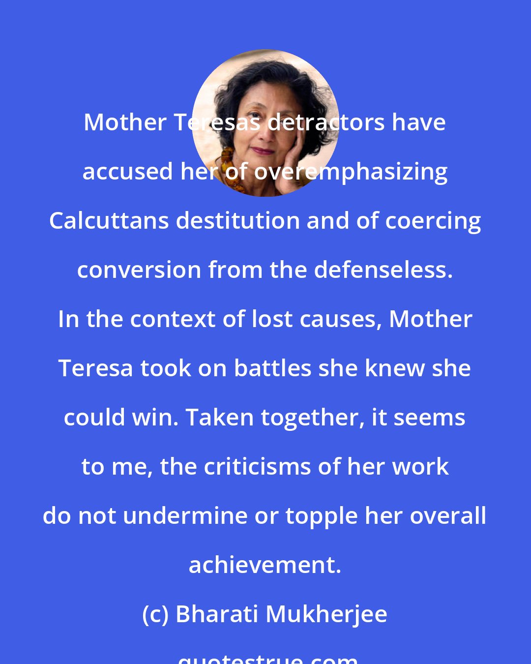 Bharati Mukherjee: Mother Teresas detractors have accused her of overemphasizing Calcuttans destitution and of coercing conversion from the defenseless. In the context of lost causes, Mother Teresa took on battles she knew she could win. Taken together, it seems to me, the criticisms of her work do not undermine or topple her overall achievement.