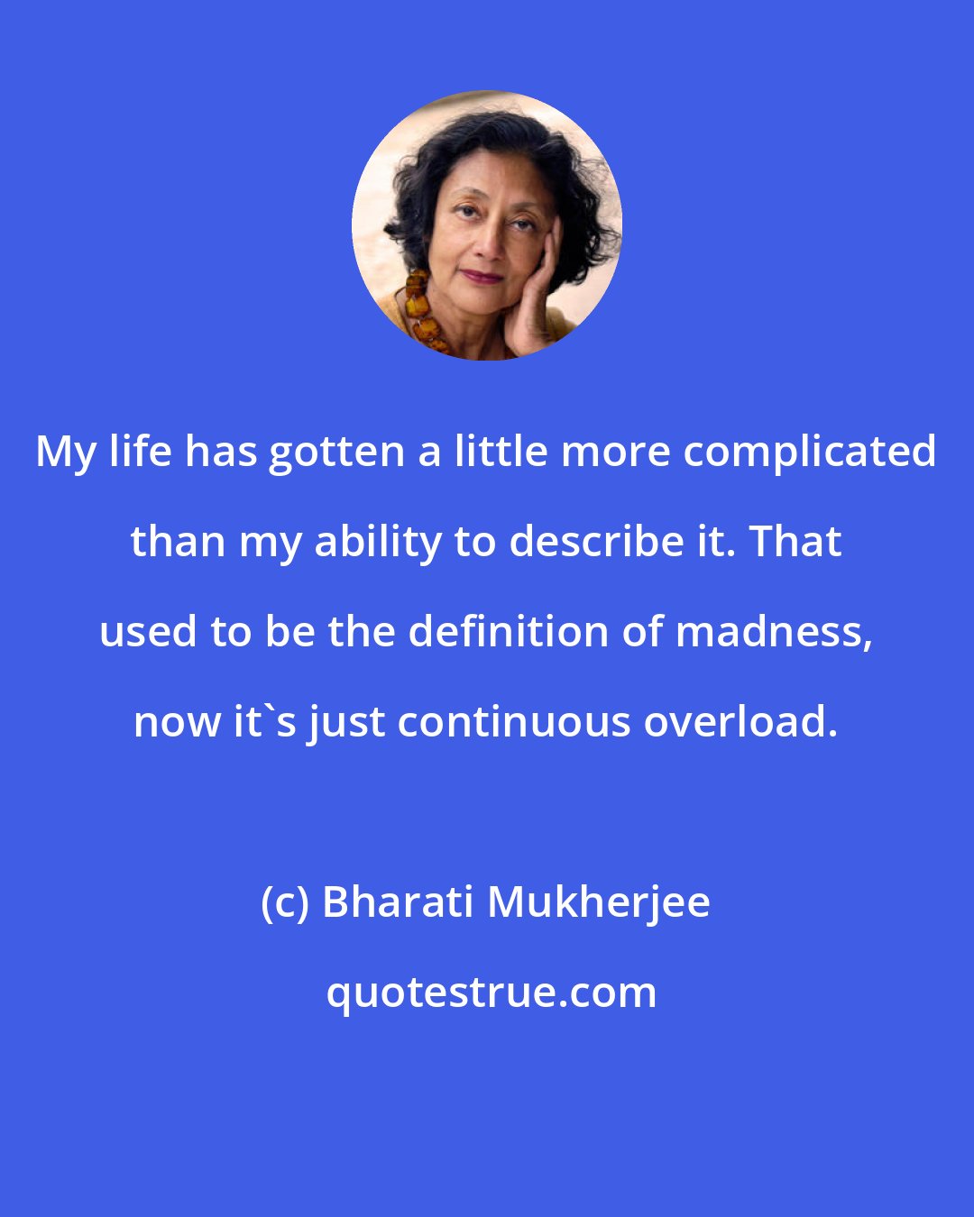 Bharati Mukherjee: My life has gotten a little more complicated than my ability to describe it. That used to be the definition of madness, now it's just continuous overload.