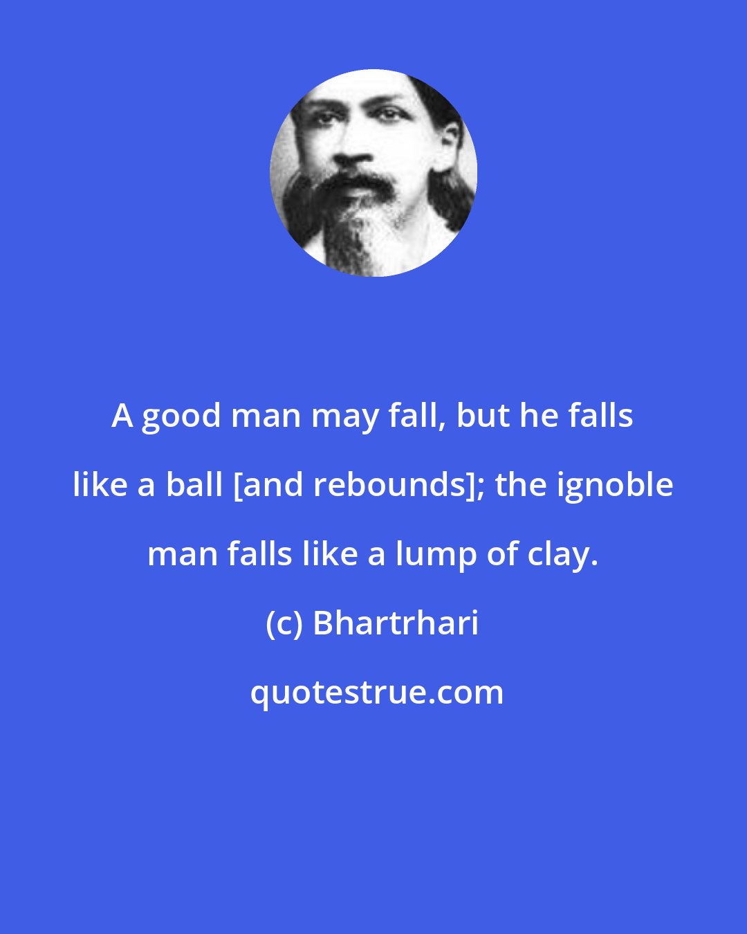 Bhartrhari: A good man may fall, but he falls like a ball [and rebounds]; the ignoble man falls like a lump of clay.