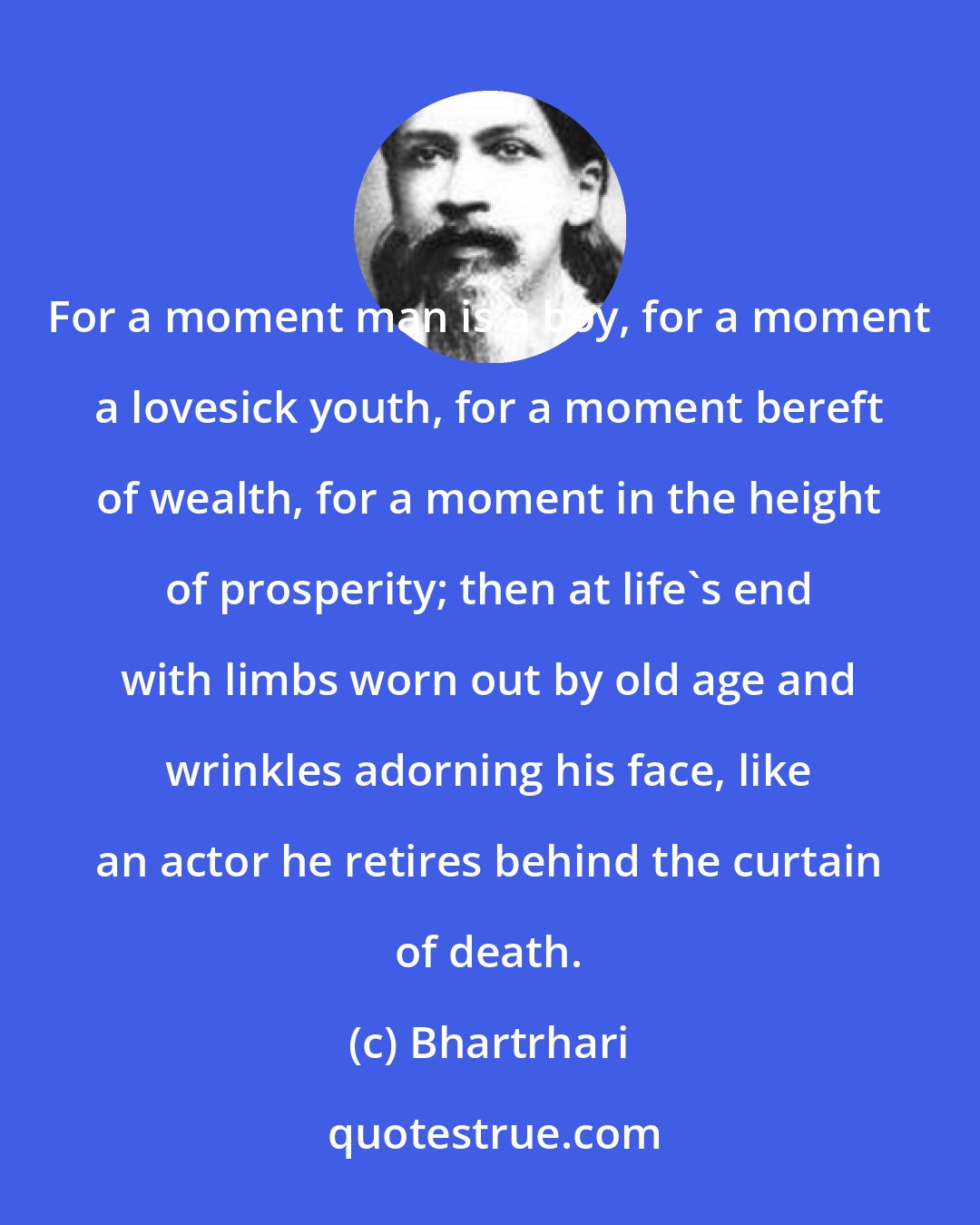 Bhartrhari: For a moment man is a boy, for a moment a lovesick youth, for a moment bereft of wealth, for a moment in the height of prosperity; then at life's end with limbs worn out by old age and wrinkles adorning his face, like an actor he retires behind the curtain of death.