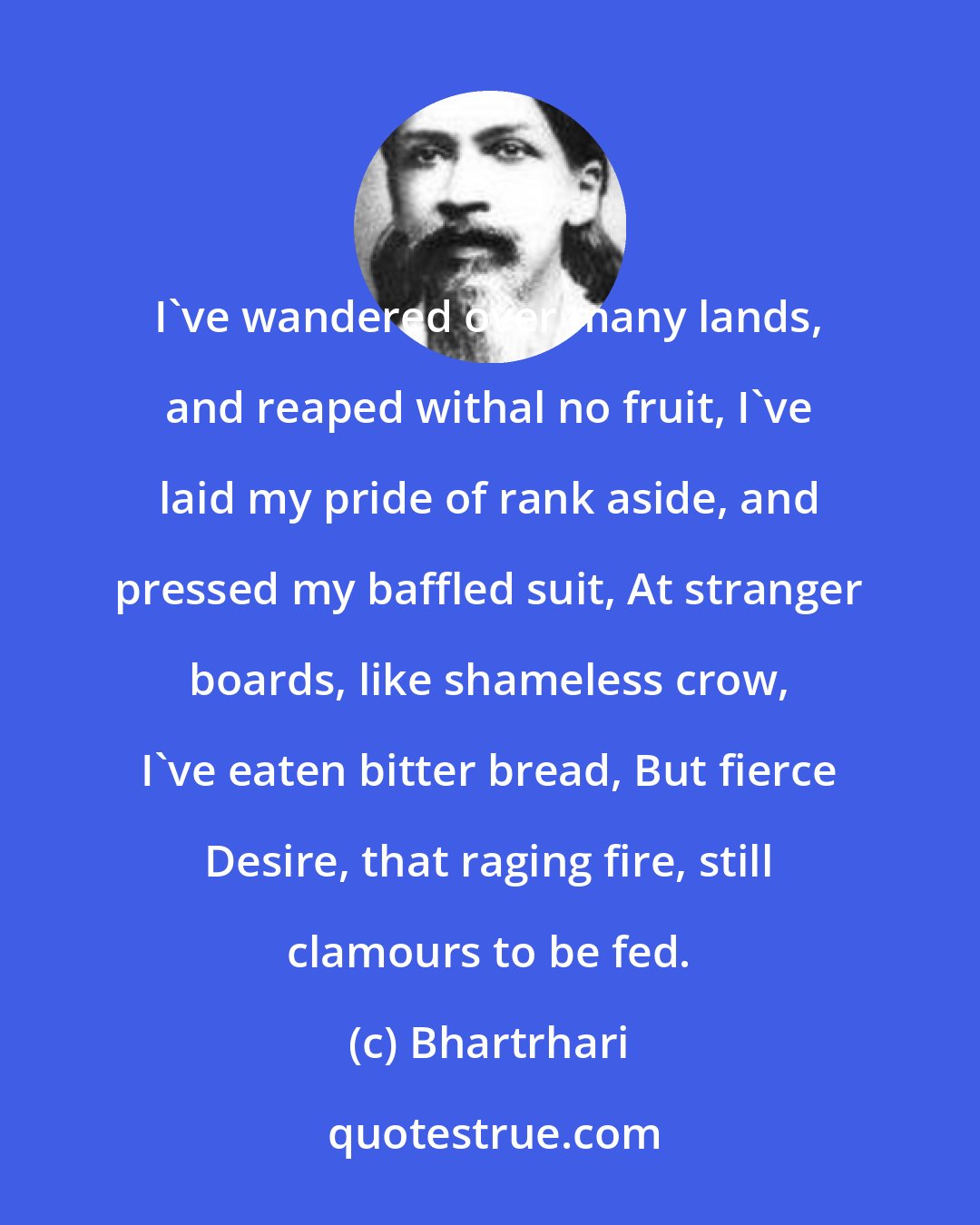 Bhartrhari: I've wandered over many lands, and reaped withal no fruit, I've laid my pride of rank aside, and pressed my baffled suit, At stranger boards, like shameless crow, I've eaten bitter bread, But fierce Desire, that raging fire, still clamours to be fed.