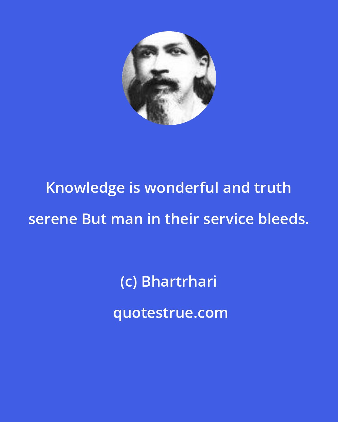 Bhartrhari: Knowledge is wonderful and truth serene But man in their service bleeds.