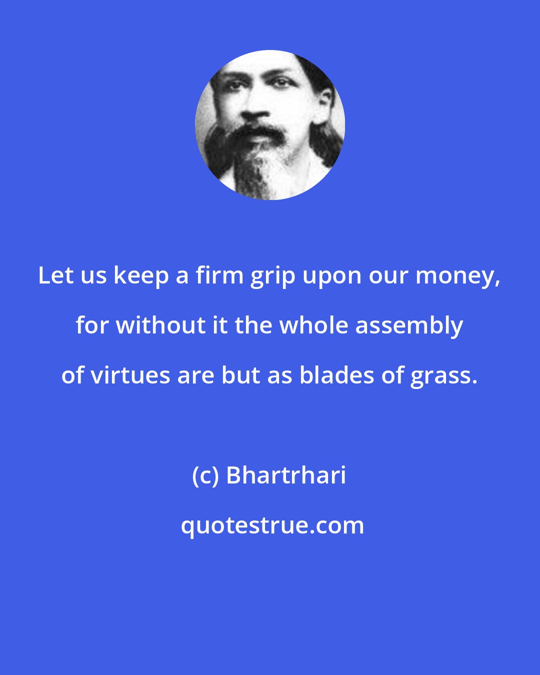 Bhartrhari: Let us keep a firm grip upon our money, for without it the whole assembly of virtues are but as blades of grass.