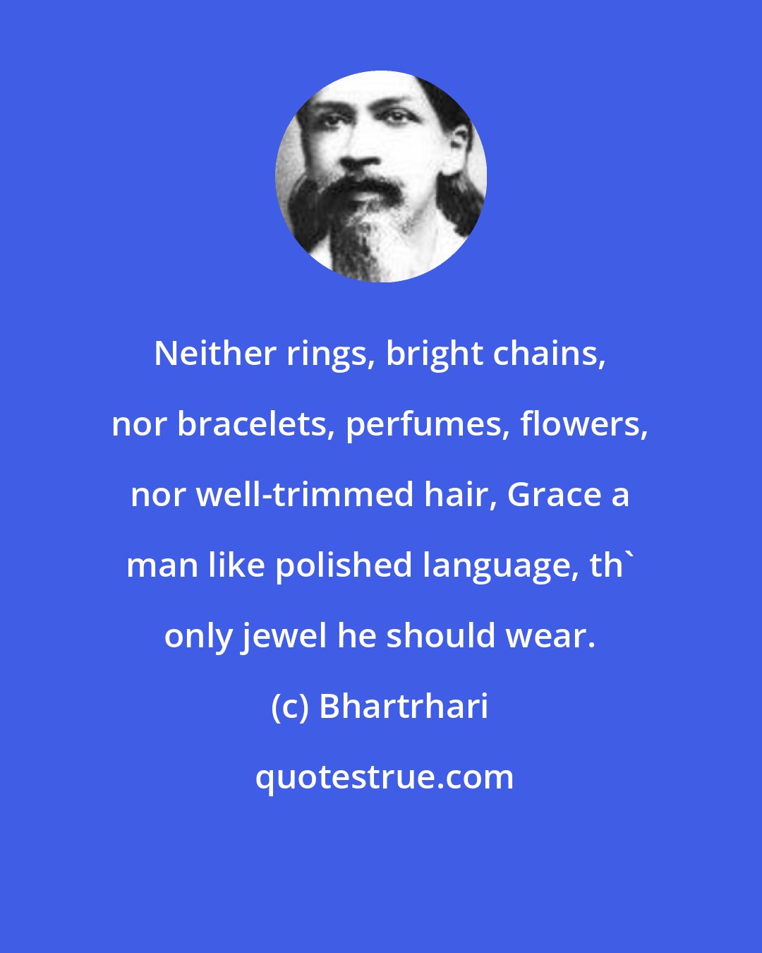 Bhartrhari: Neither rings, bright chains, nor bracelets, perfumes, flowers, nor well-trimmed hair, Grace a man like polished language, th' only jewel he should wear.