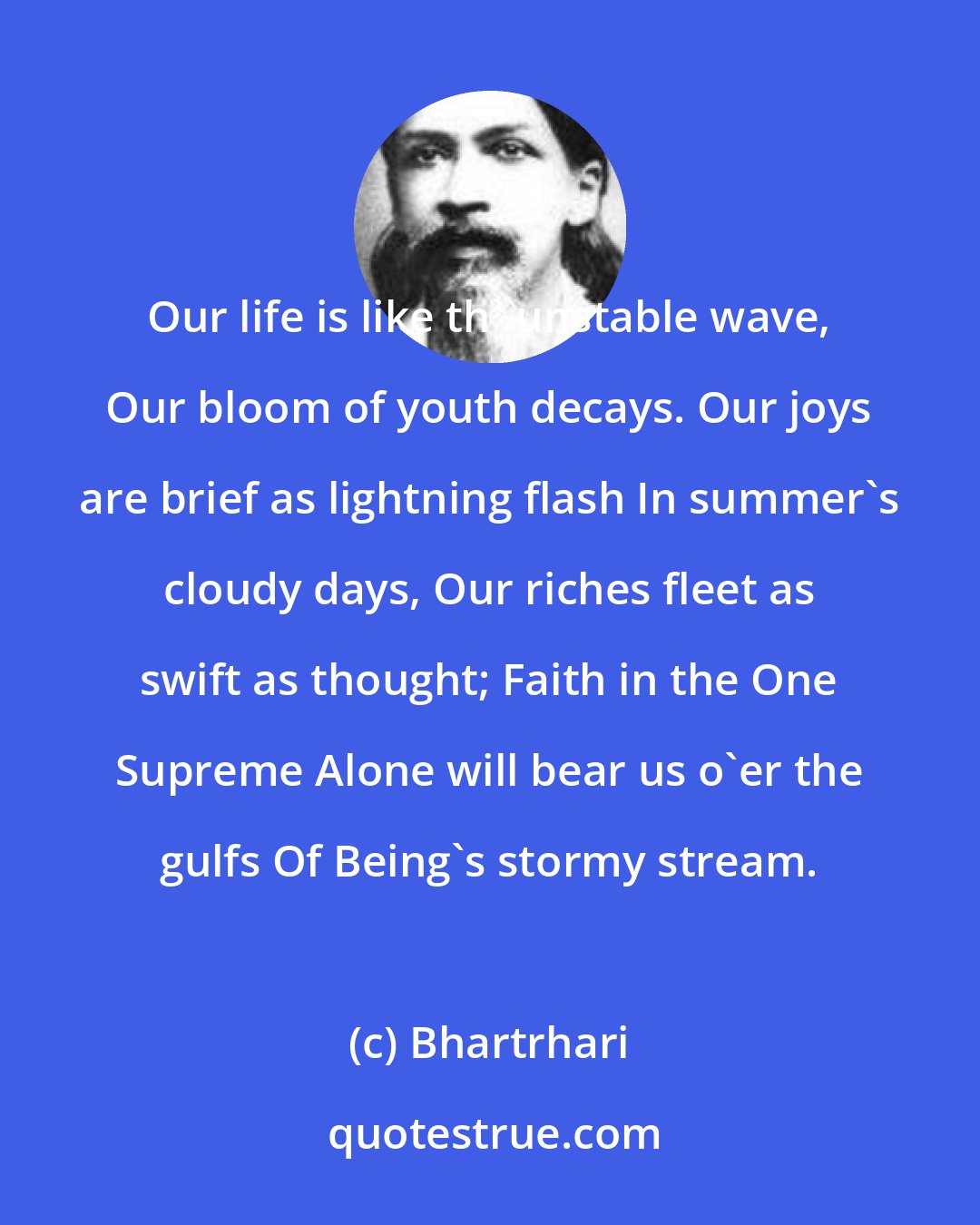 Bhartrhari: Our life is like th' unstable wave, Our bloom of youth decays. Our joys are brief as lightning flash In summer's cloudy days, Our riches fleet as swift as thought; Faith in the One Supreme Alone will bear us o'er the gulfs Of Being's stormy stream.