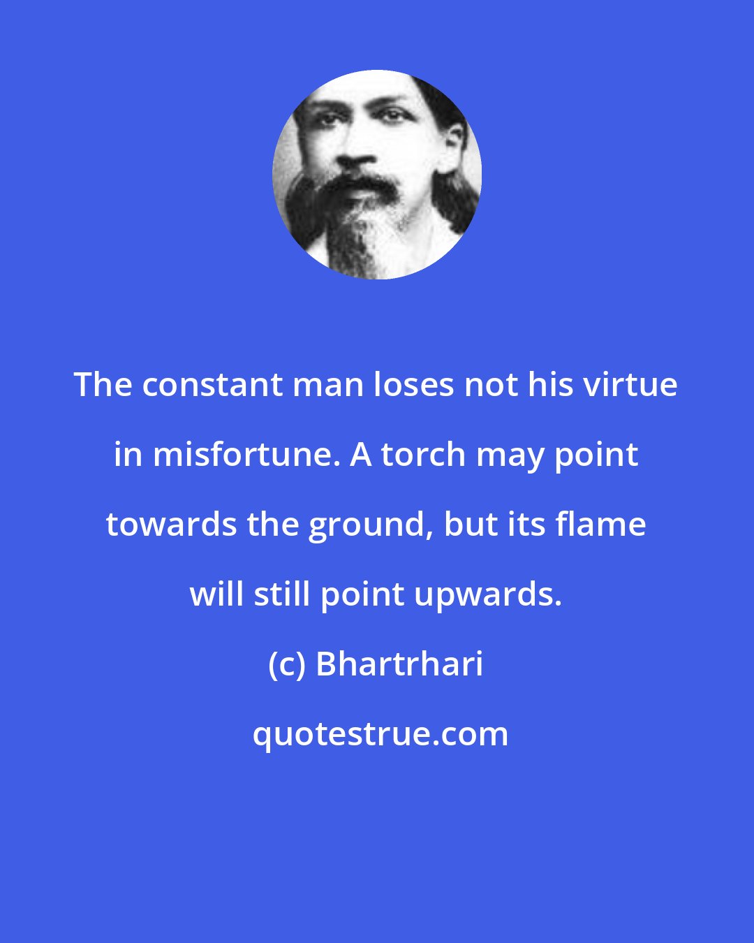 Bhartrhari: The constant man loses not his virtue in misfortune. A torch may point towards the ground, but its flame will still point upwards.