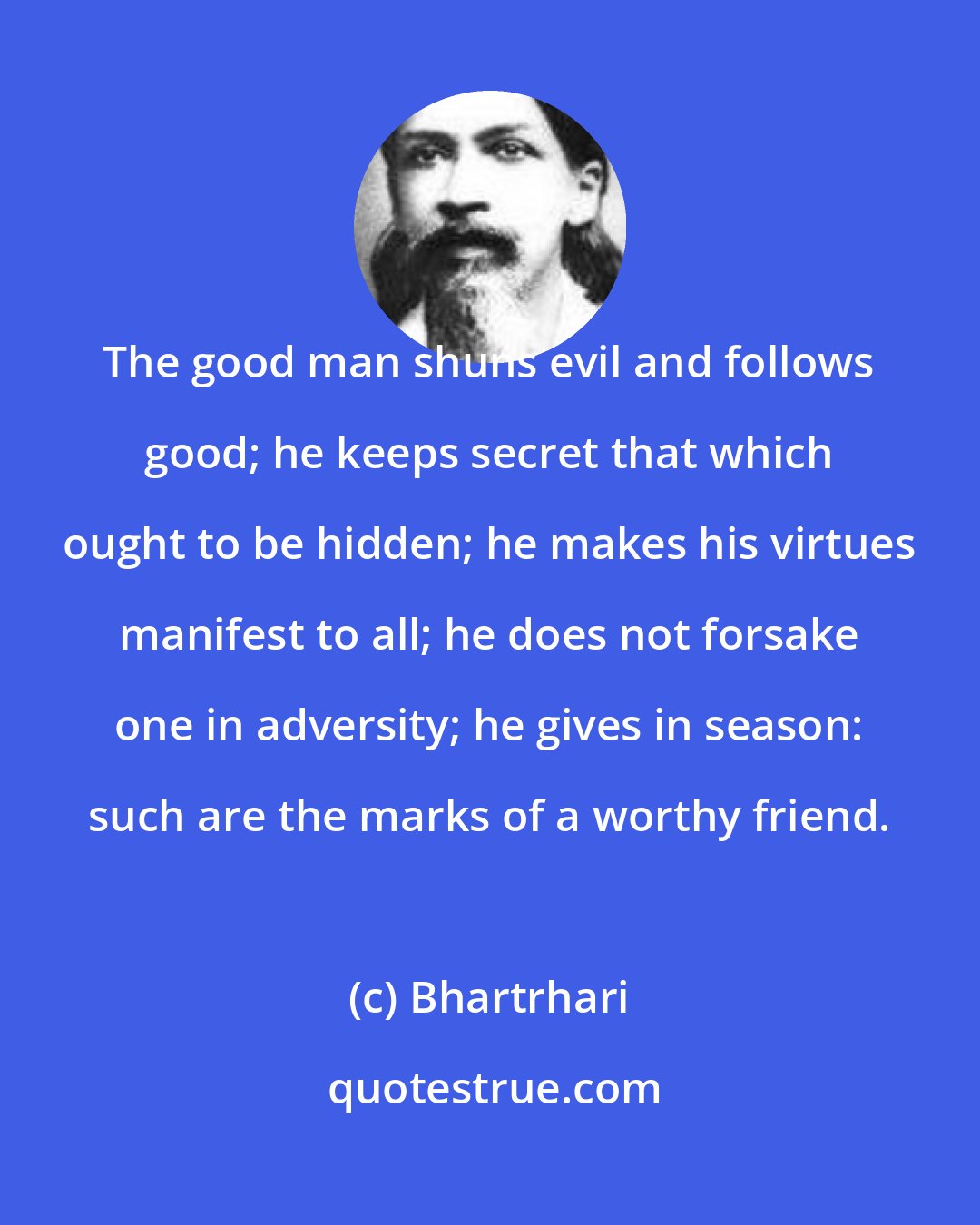 Bhartrhari: The good man shuns evil and follows good; he keeps secret that which ought to be hidden; he makes his virtues manifest to all; he does not forsake one in adversity; he gives in season: such are the marks of a worthy friend.