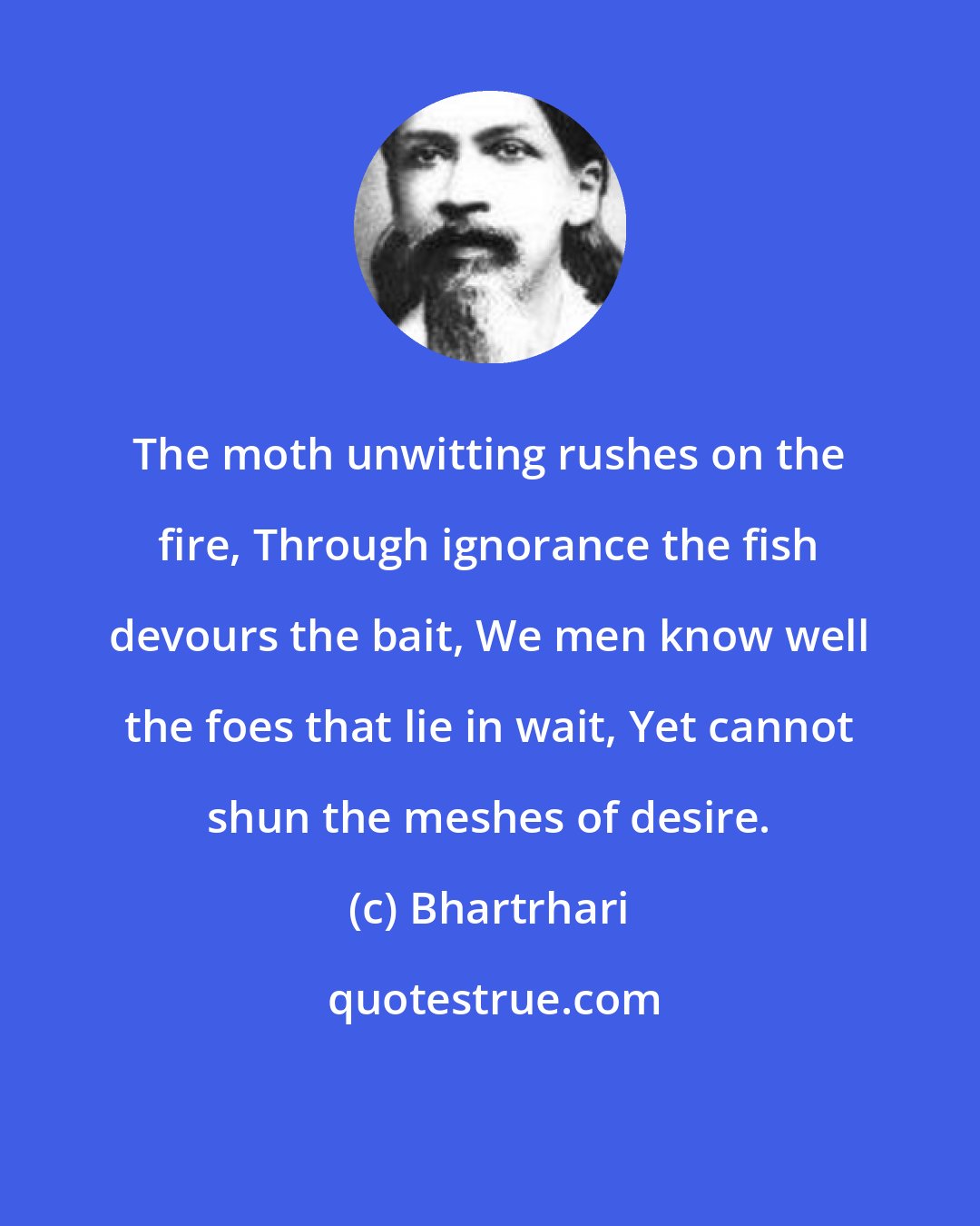 Bhartrhari: The moth unwitting rushes on the fire, Through ignorance the fish devours the bait, We men know well the foes that lie in wait, Yet cannot shun the meshes of desire.