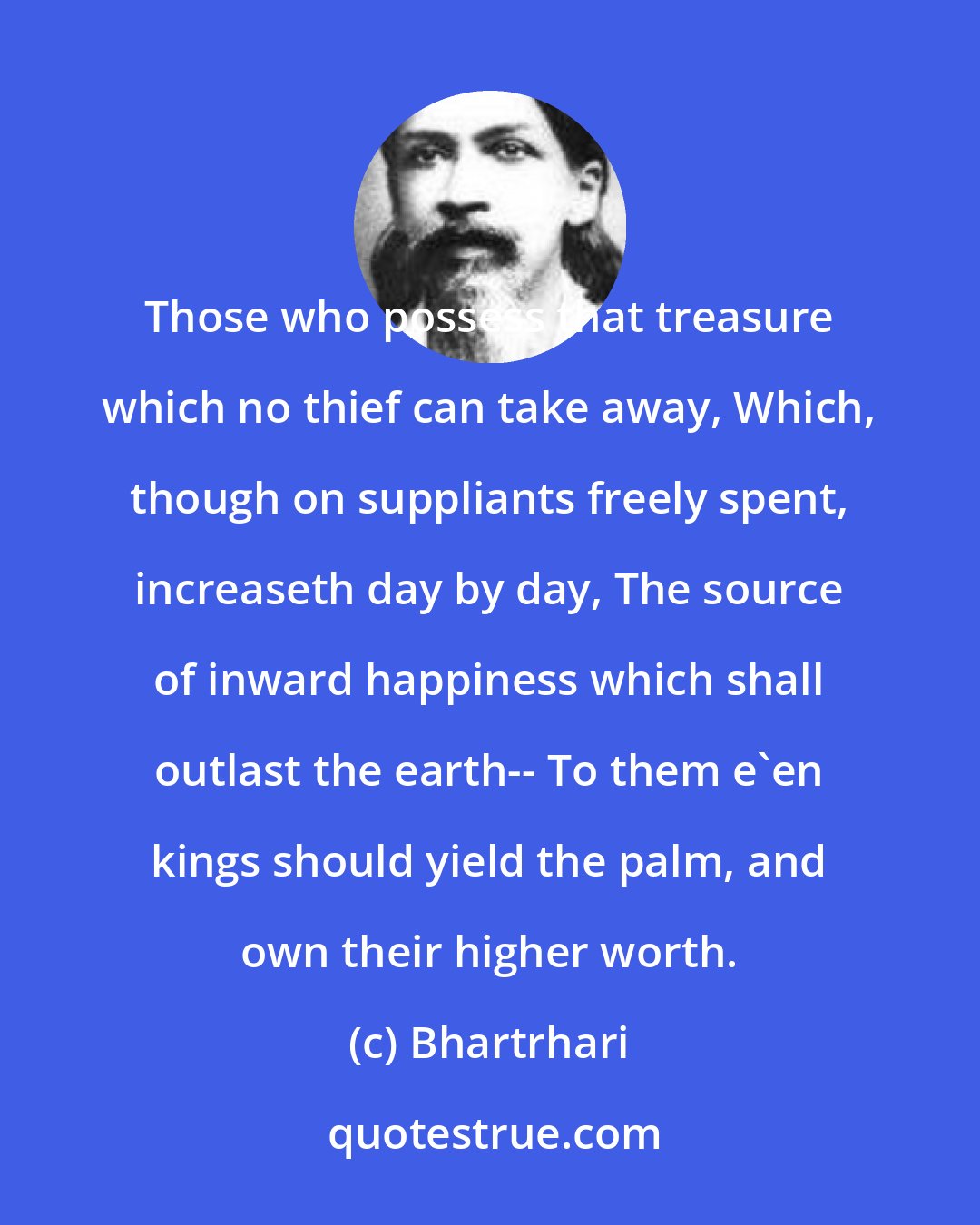 Bhartrhari: Those who possess that treasure which no thief can take away, Which, though on suppliants freely spent, increaseth day by day, The source of inward happiness which shall outlast the earth-- To them e'en kings should yield the palm, and own their higher worth.