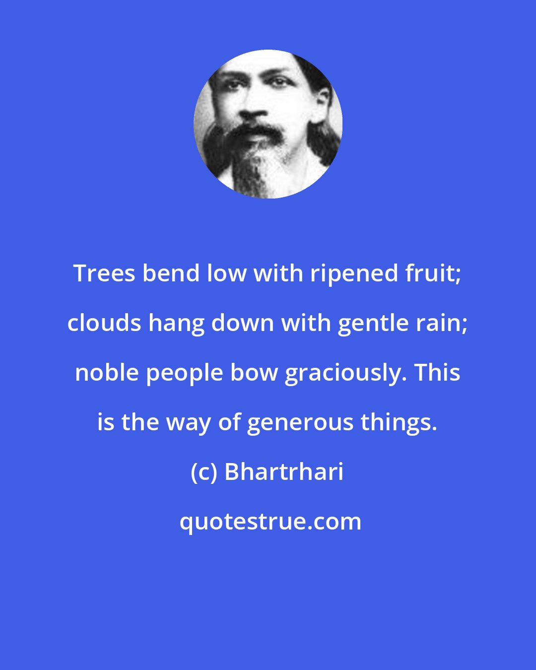 Bhartrhari: Trees bend low with ripened fruit; clouds hang down with gentle rain; noble people bow graciously. This is the way of generous things.