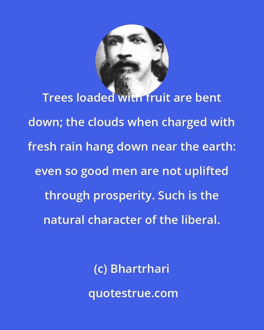 Bhartrhari: Trees loaded with fruit are bent down; the clouds when charged with fresh rain hang down near the earth: even so good men are not uplifted through prosperity. Such is the natural character of the liberal.