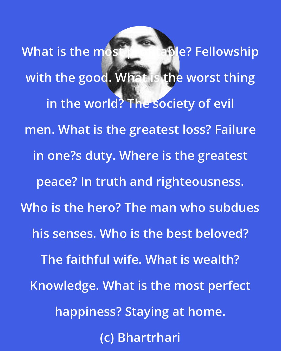 Bhartrhari: What is the most profitable? Fellowship with the good. What is the worst thing in the world? The society of evil men. What is the greatest loss? Failure in one?s duty. Where is the greatest peace? In truth and righteousness. Who is the hero? The man who subdues his senses. Who is the best beloved? The faithful wife. What is wealth? Knowledge. What is the most perfect happiness? Staying at home.