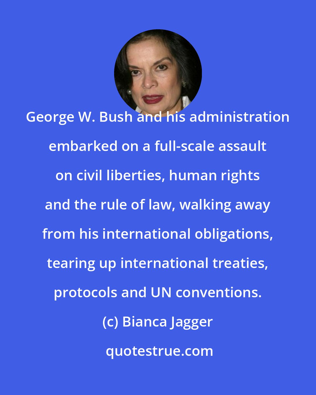 Bianca Jagger: George W. Bush and his administration embarked on a full-scale assault on civil liberties, human rights and the rule of law, walking away from his international obligations, tearing up international treaties, protocols and UN conventions.