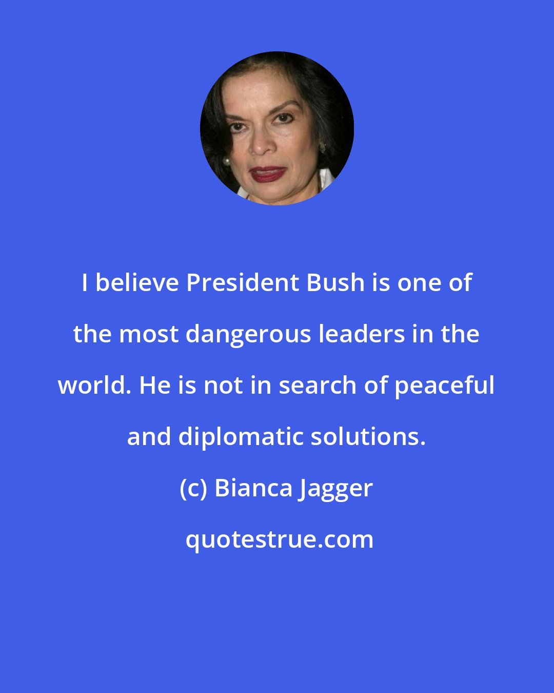 Bianca Jagger: I believe President Bush is one of the most dangerous leaders in the world. He is not in search of peaceful and diplomatic solutions.