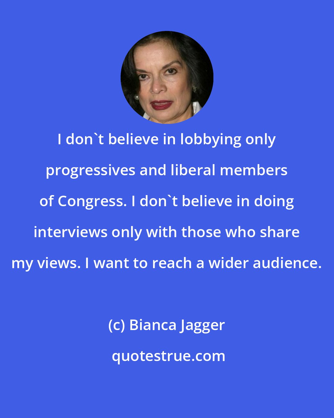 Bianca Jagger: I don't believe in lobbying only progressives and liberal members of Congress. I don't believe in doing interviews only with those who share my views. I want to reach a wider audience.