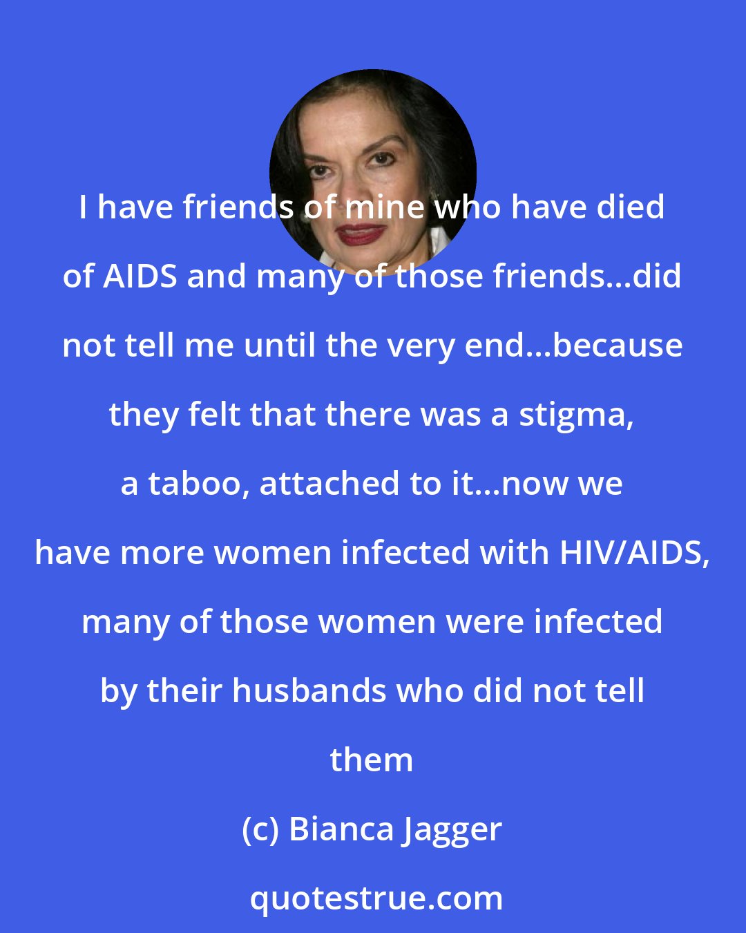 Bianca Jagger: I have friends of mine who have died of AIDS and many of those friends...did not tell me until the very end...because they felt that there was a stigma, a taboo, attached to it...now we have more women infected with HIV/AIDS, many of those women were infected by their husbands who did not tell them