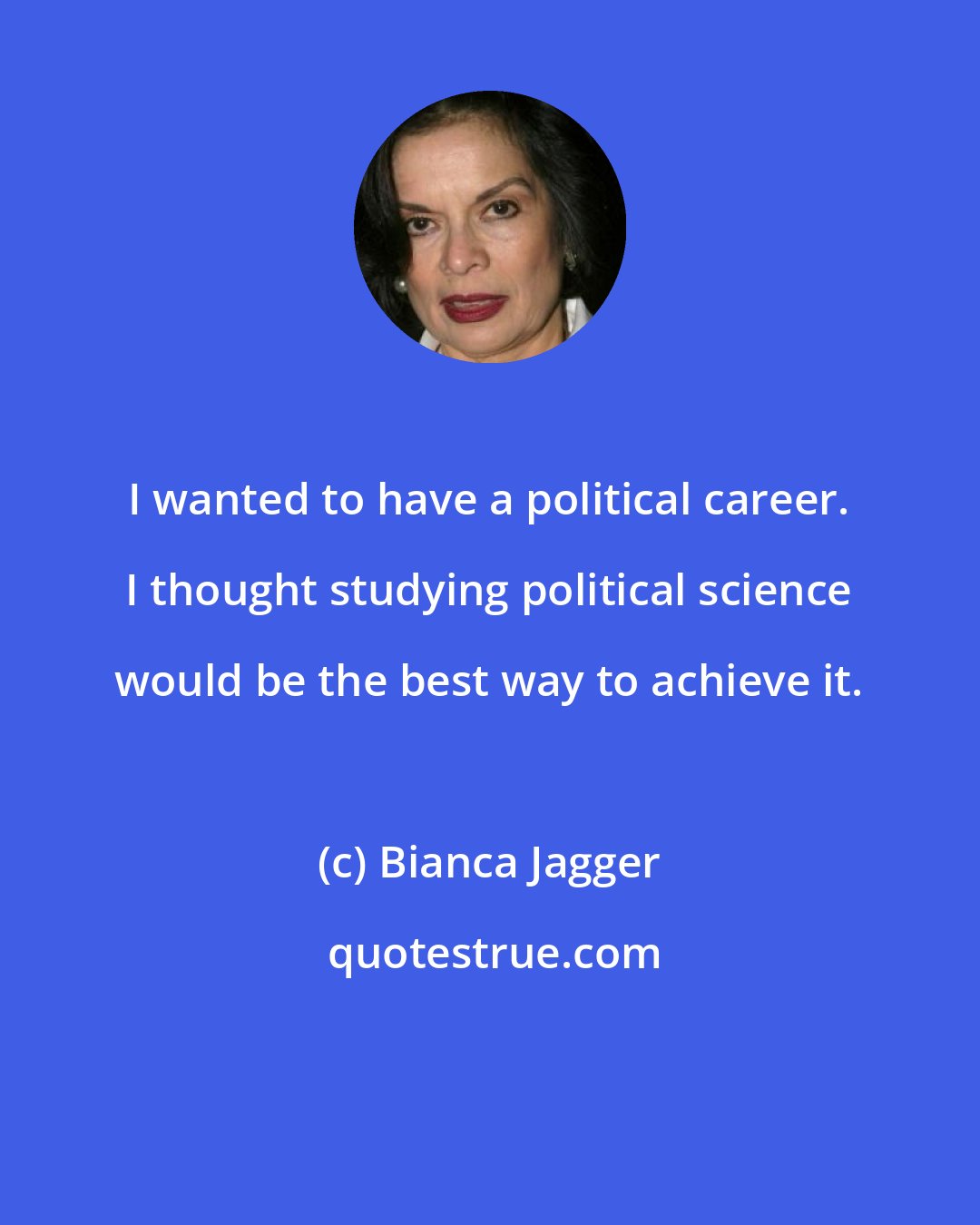 Bianca Jagger: I wanted to have a political career. I thought studying political science would be the best way to achieve it.