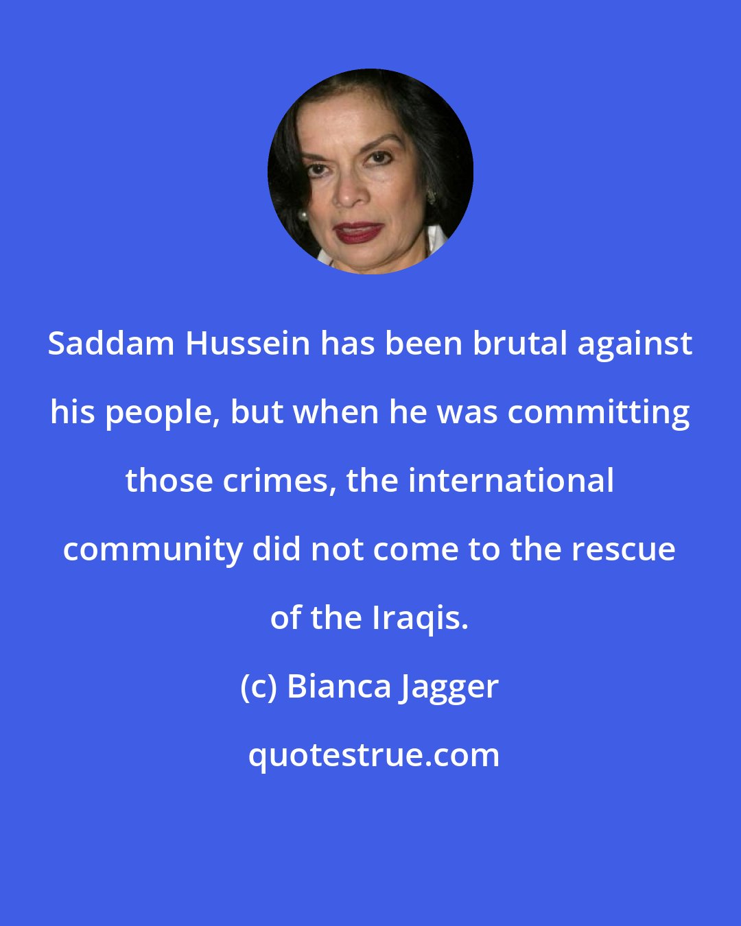 Bianca Jagger: Saddam Hussein has been brutal against his people, but when he was committing those crimes, the international community did not come to the rescue of the Iraqis.