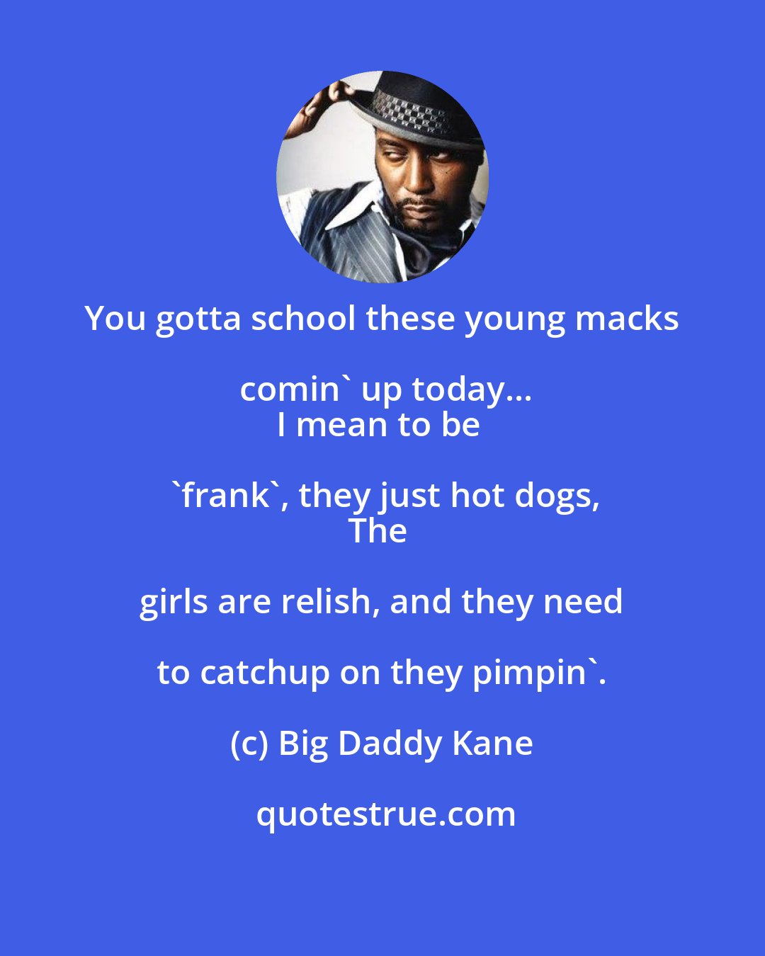Big Daddy Kane: You gotta school these young macks comin' up today...
I mean to be 'frank', they just hot dogs,
The girls are relish, and they need to catchup on they pimpin'.