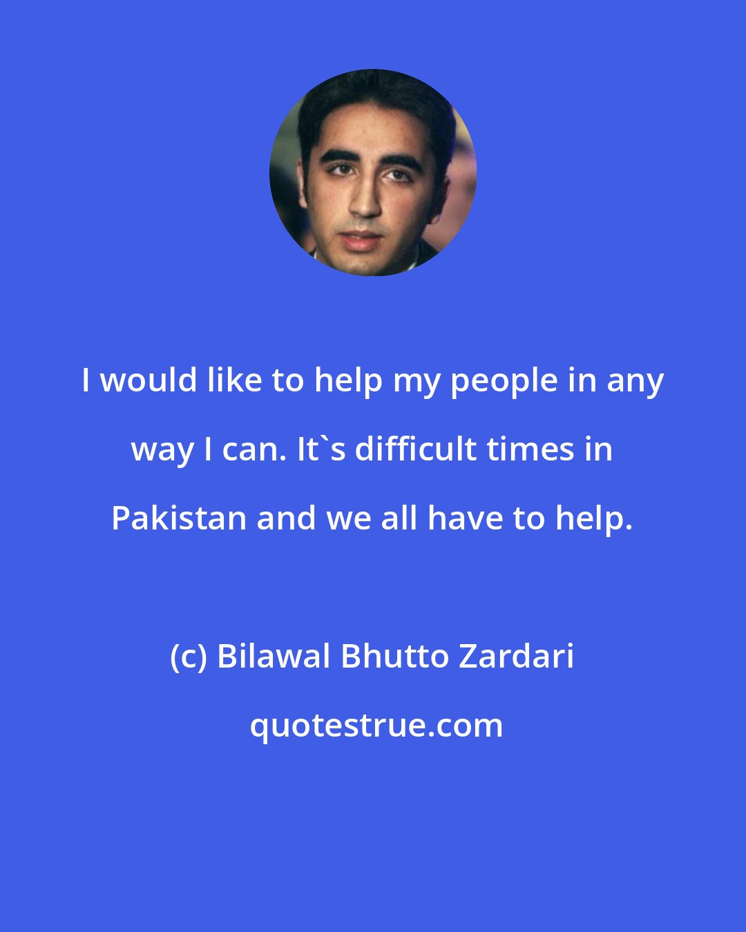 Bilawal Bhutto Zardari: I would like to help my people in any way I can. It's difficult times in Pakistan and we all have to help.