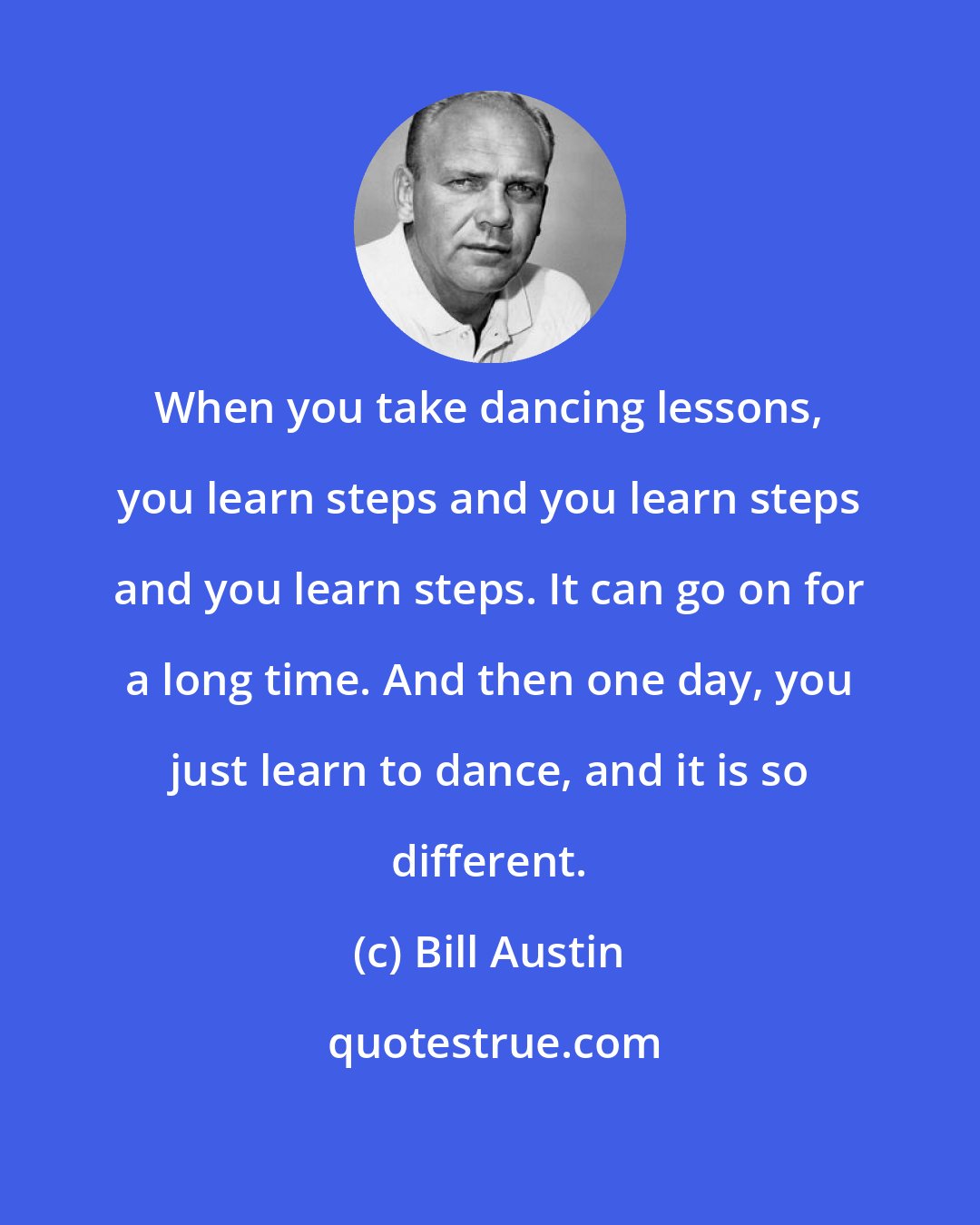 Bill Austin: When you take dancing lessons, you learn steps and you learn steps and you learn steps. It can go on for a long time. And then one day, you just learn to dance, and it is so different.