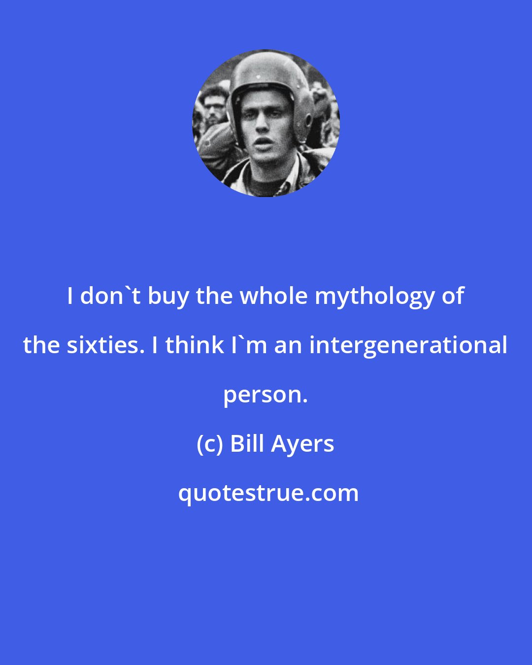 Bill Ayers: I don't buy the whole mythology of the sixties. I think I'm an intergenerational person.