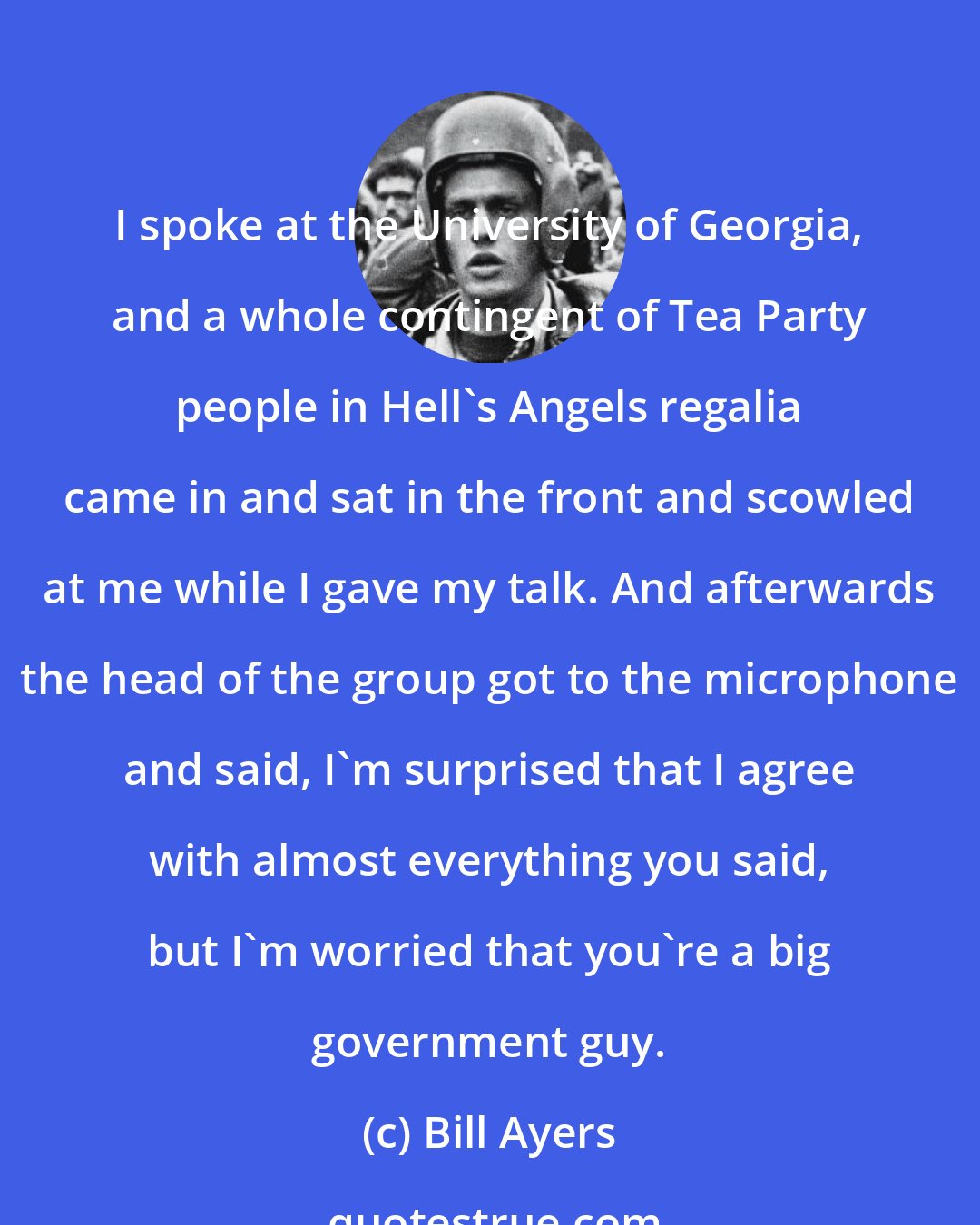 Bill Ayers: I spoke at the University of Georgia, and a whole contingent of Tea Party people in Hell's Angels regalia came in and sat in the front and scowled at me while I gave my talk. And afterwards the head of the group got to the microphone and said, I'm surprised that I agree with almost everything you said, but I'm worried that you're a big government guy.