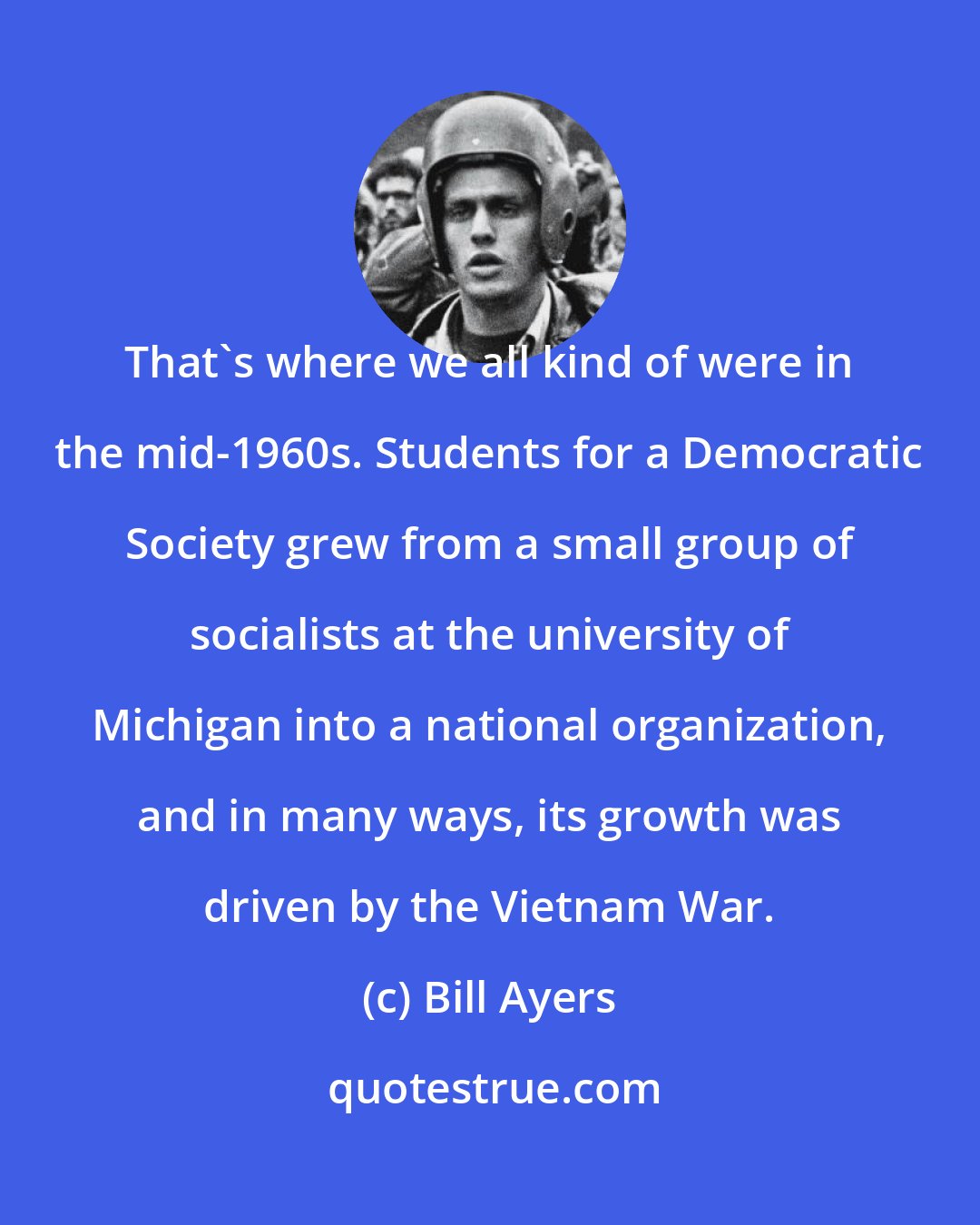 Bill Ayers: That's where we all kind of were in the mid-1960s. Students for a Democratic Society grew from a small group of socialists at the university of Michigan into a national organization, and in many ways, its growth was driven by the Vietnam War.