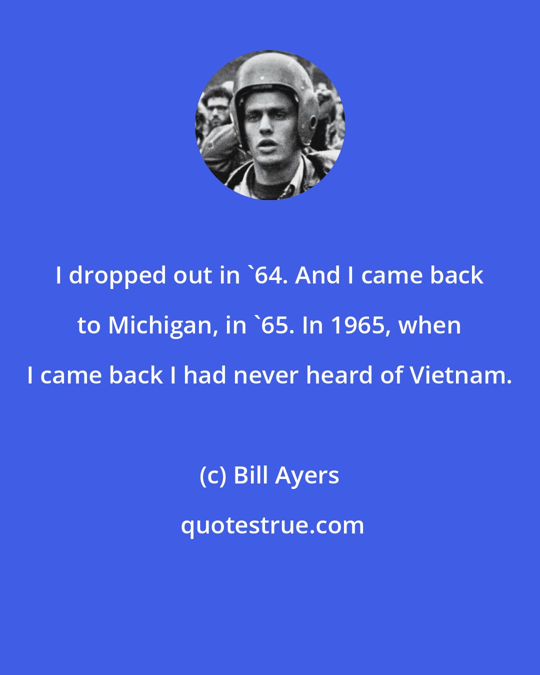 Bill Ayers: I dropped out in '64. And I came back to Michigan, in '65. In 1965, when I came back I had never heard of Vietnam.