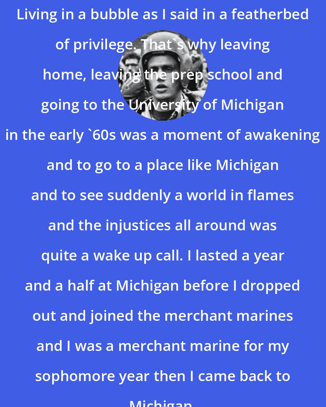 Bill Ayers: Living in a bubble as I said in a featherbed of privilege. That's why leaving home, leaving the prep school and going to the University of Michigan in the early '60s was a moment of awakening and to go to a place like Michigan and to see suddenly a world in flames and the injustices all around was quite a wake up call. I lasted a year and a half at Michigan before I dropped out and joined the merchant marines and I was a merchant marine for my sophomore year then I came back to Michigan.