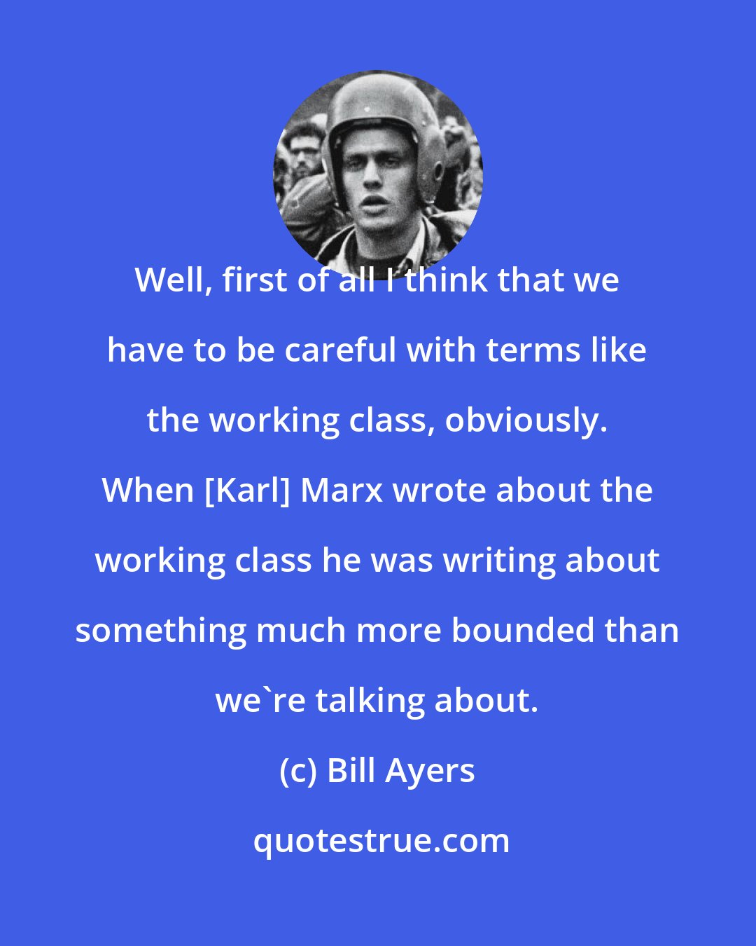 Bill Ayers: Well, first of all I think that we have to be careful with terms like the working class, obviously. When [Karl] Marx wrote about the working class he was writing about something much more bounded than we're talking about.