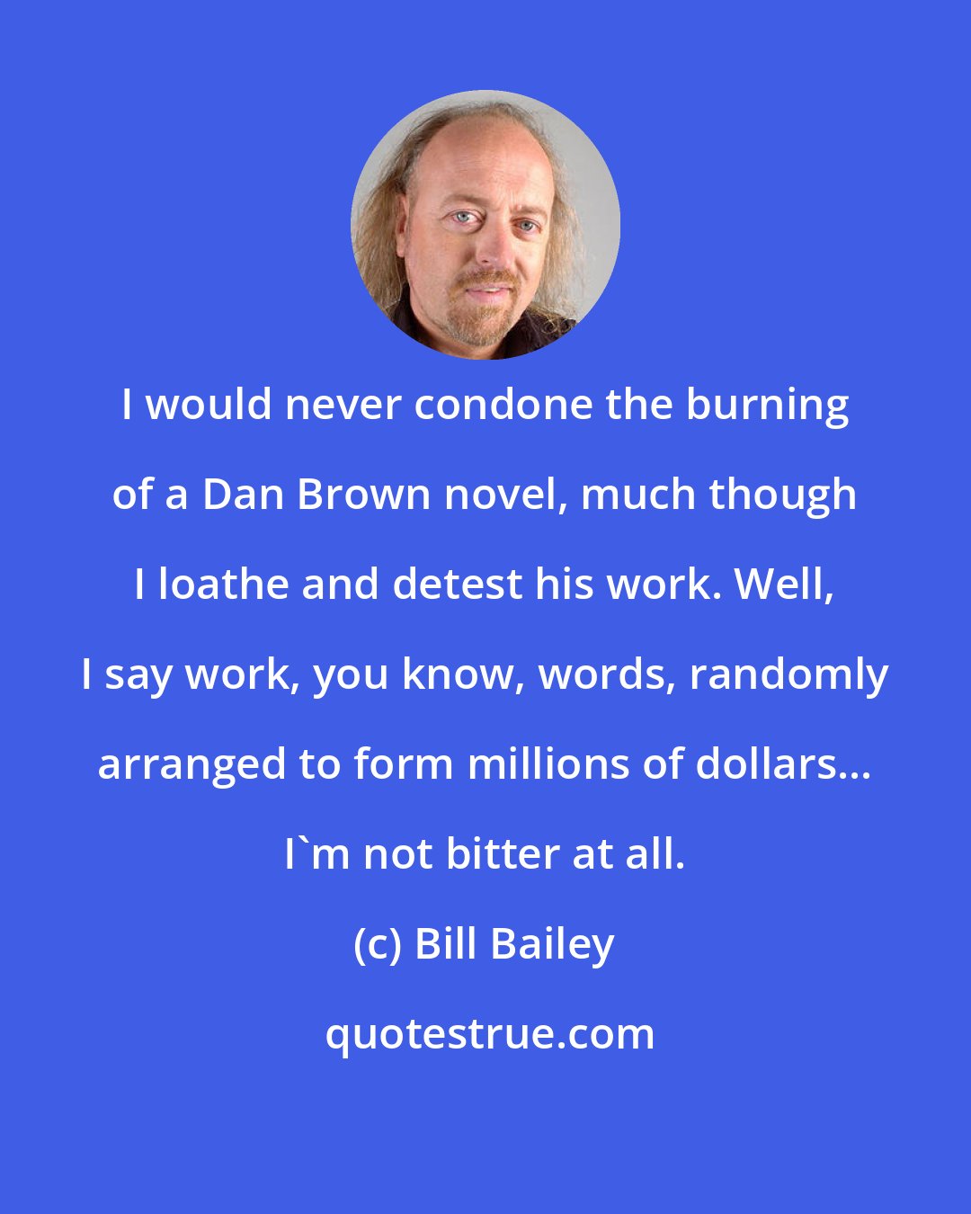 Bill Bailey: I would never condone the burning of a Dan Brown novel, much though I loathe and detest his work. Well, I say work, you know, words, randomly arranged to form millions of dollars... I'm not bitter at all.