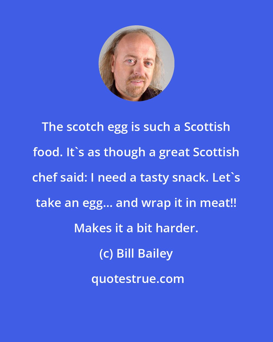 Bill Bailey: The scotch egg is such a Scottish food. It's as though a great Scottish chef said: I need a tasty snack. Let's take an egg... and wrap it in meat!! Makes it a bit harder.