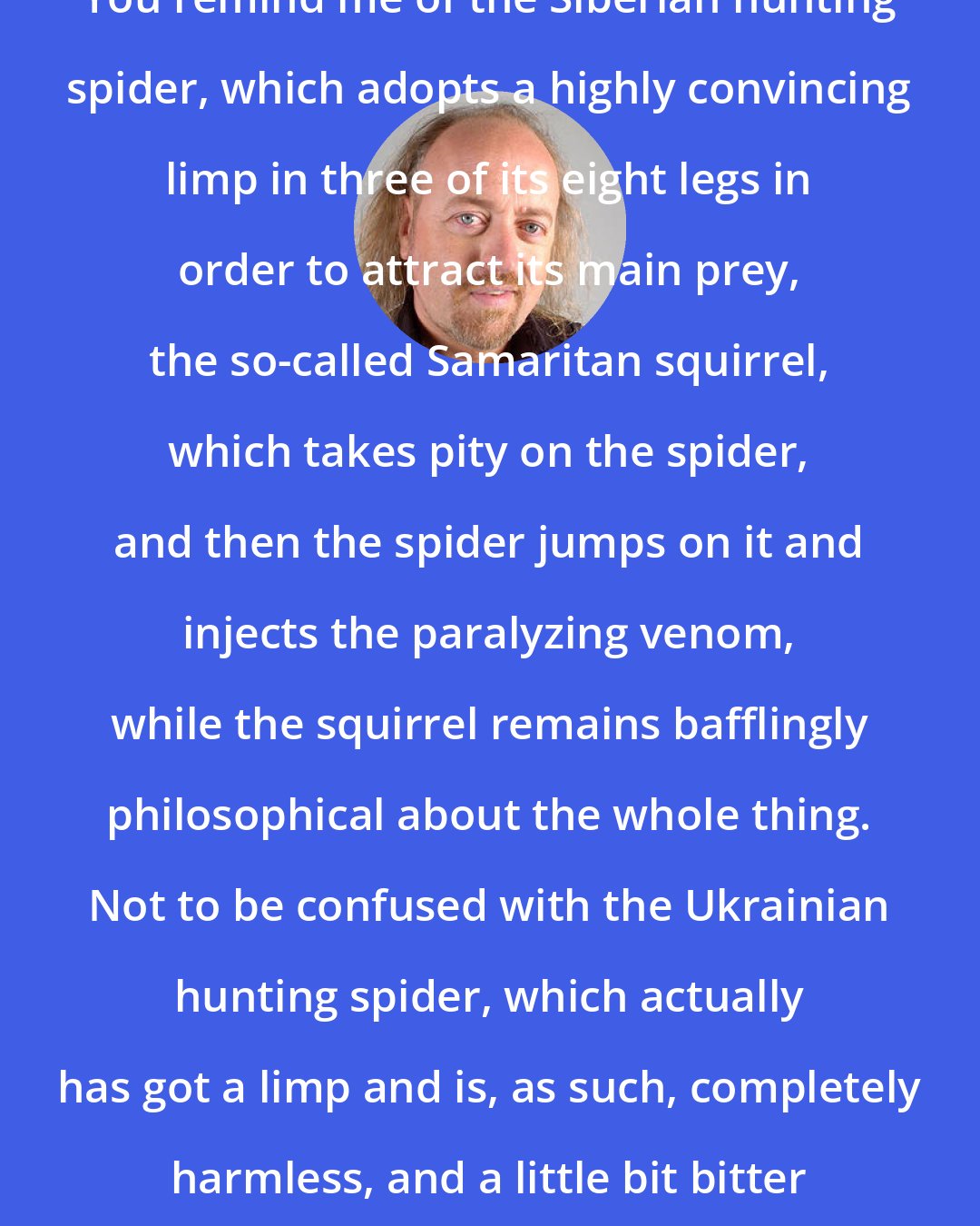 Bill Bailey: You remind me of the Siberian hunting spider, which adopts a highly convincing limp in three of its eight legs in order to attract its main prey, the so-called Samaritan squirrel, which takes pity on the spider, and then the spider jumps on it and injects the paralyzing venom, while the squirrel remains bafflingly philosophical about the whole thing. Not to be confused with the Ukrainian hunting spider, which actually has got a limp and is, as such, completely harmless, and a little bit bitter about the whole thing.