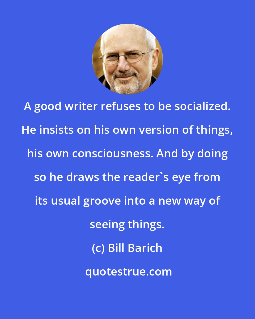 Bill Barich: A good writer refuses to be socialized. He insists on his own version of things, his own consciousness. And by doing so he draws the reader's eye from its usual groove into a new way of seeing things.