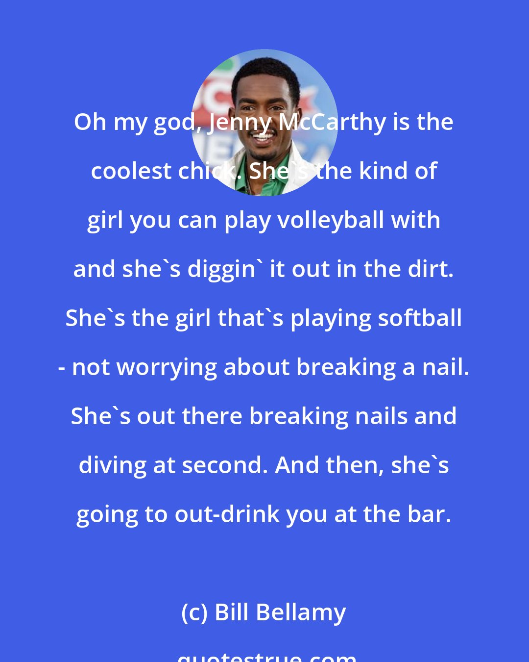 Bill Bellamy: Oh my god, Jenny McCarthy is the coolest chick. She's the kind of girl you can play volleyball with and she's diggin' it out in the dirt. She's the girl that's playing softball - not worrying about breaking a nail. She's out there breaking nails and diving at second. And then, she's going to out-drink you at the bar.