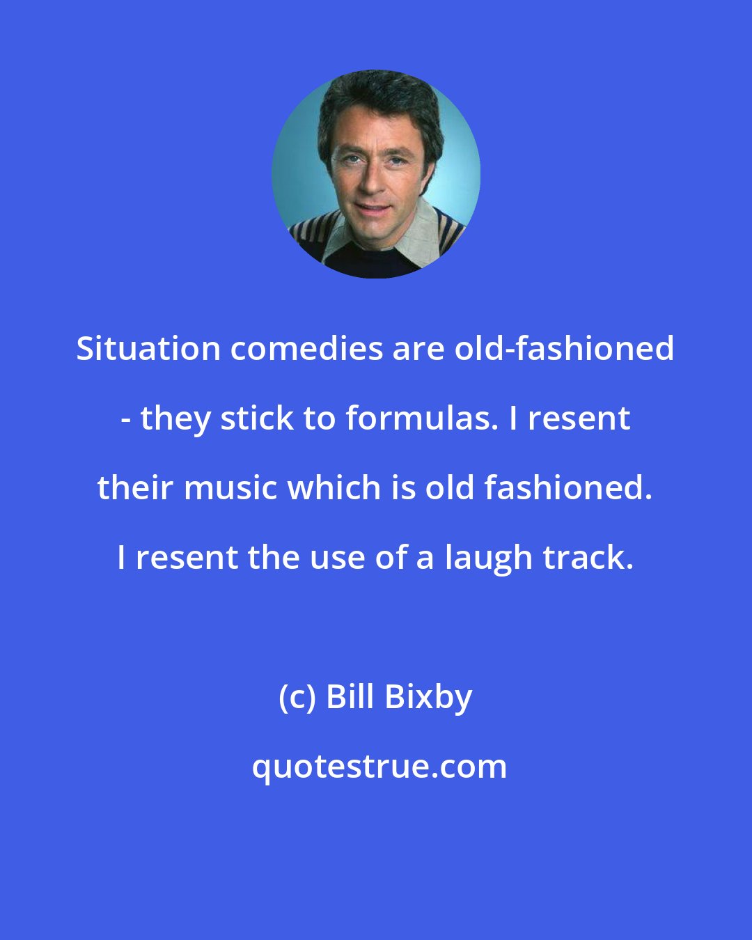 Bill Bixby: Situation comedies are old-fashioned - they stick to formulas. I resent their music which is old fashioned. I resent the use of a laugh track.