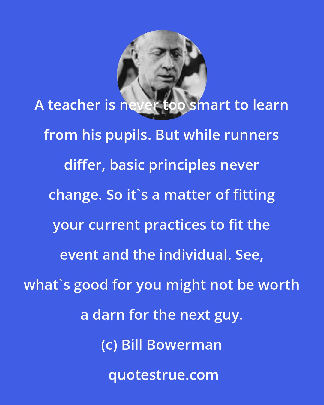Bill Bowerman: A teacher is never too smart to learn from his pupils. But while runners differ, basic principles never change. So it's a matter of fitting your current practices to fit the event and the individual. See, what's good for you might not be worth a darn for the next guy.
