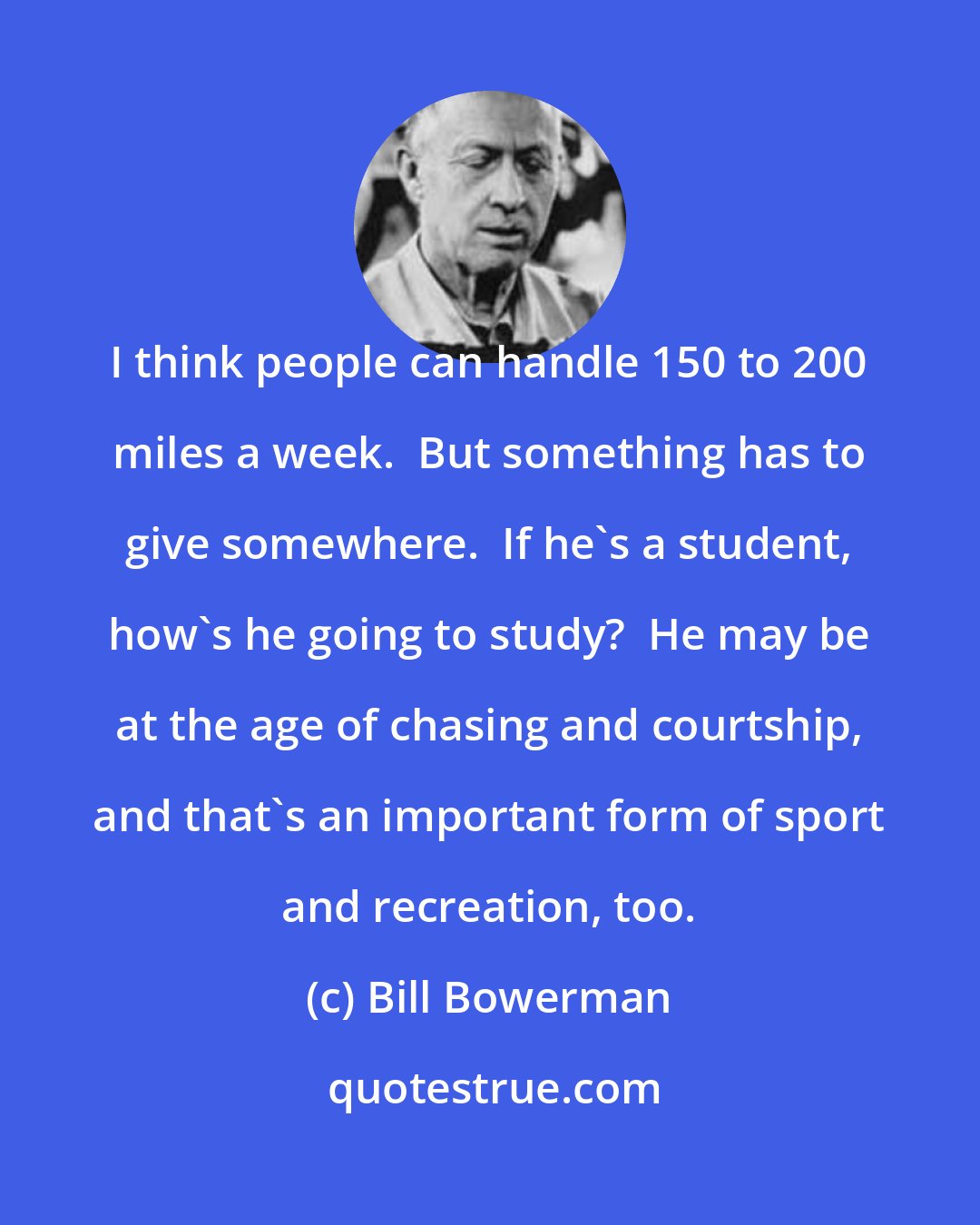 Bill Bowerman: I think people can handle 150 to 200 miles a week.  But something has to give somewhere.  If he's a student, how's he going to study?  He may be at the age of chasing and courtship, and that's an important form of sport and recreation, too.