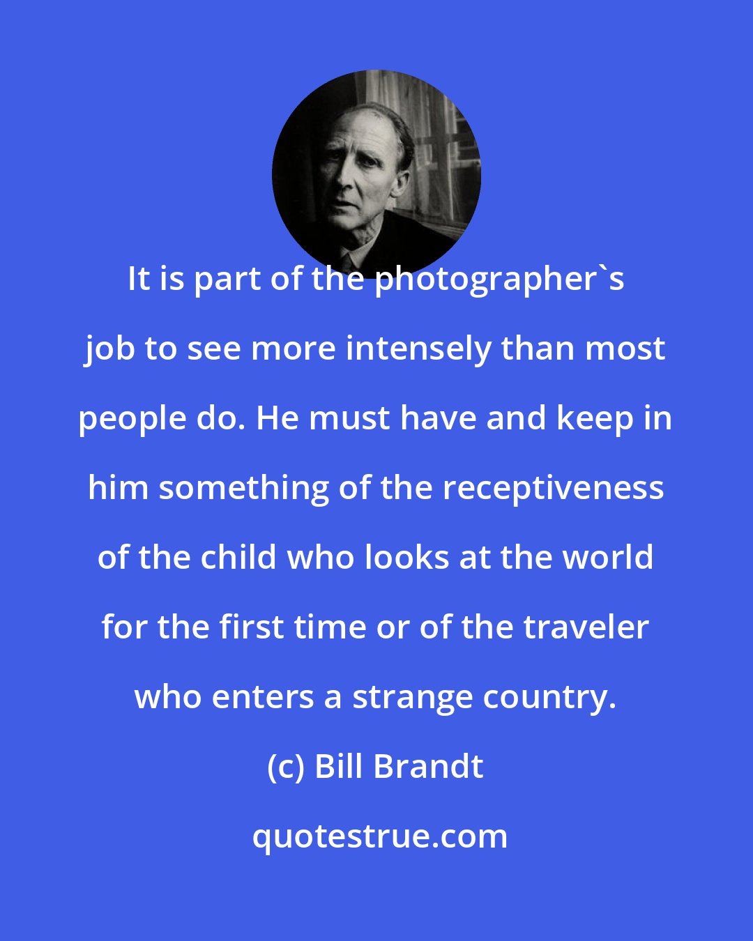 Bill Brandt: It is part of the photographer's job to see more intensely than most people do. He must have and keep in him something of the receptiveness of the child who looks at the world for the first time or of the traveler who enters a strange country.