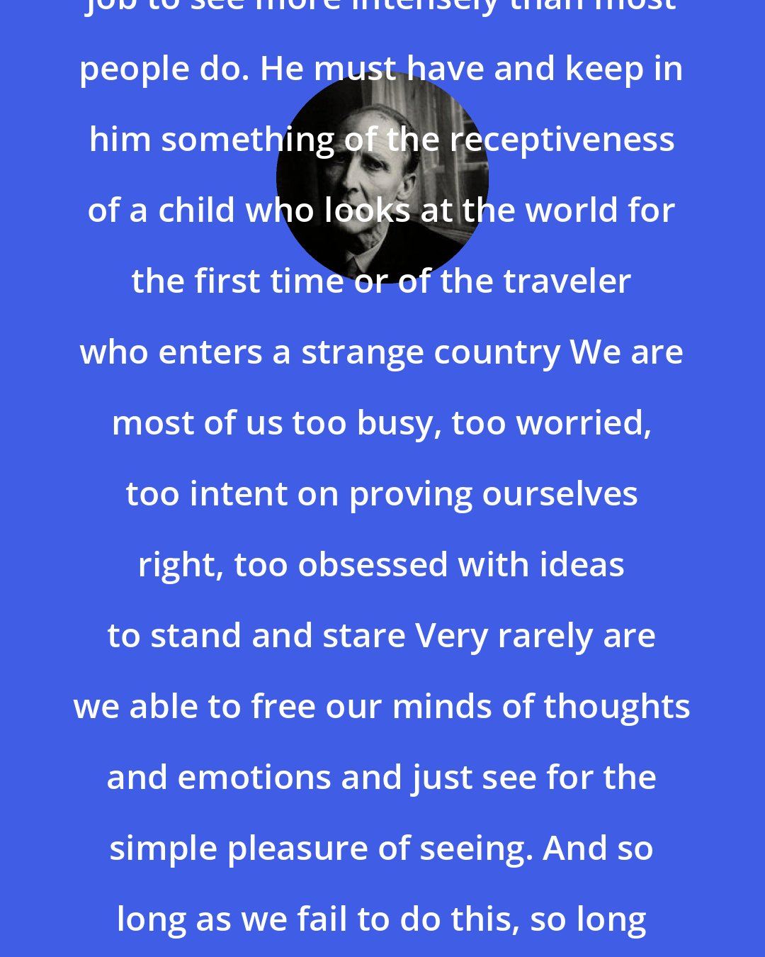 Bill Brandt: It is part of the photographer's job to see more intensely than most people do. He must have and keep in him something of the receptiveness of a child who looks at the world for the first time or of the traveler who enters a strange country We are most of us too busy, too worried, too intent on proving ourselves right, too obsessed with ideas to stand and stare Very rarely are we able to free our minds of thoughts and emotions and just see for the simple pleasure of seeing. And so long as we fail to do this, so long will the essence of things be hidden from us.