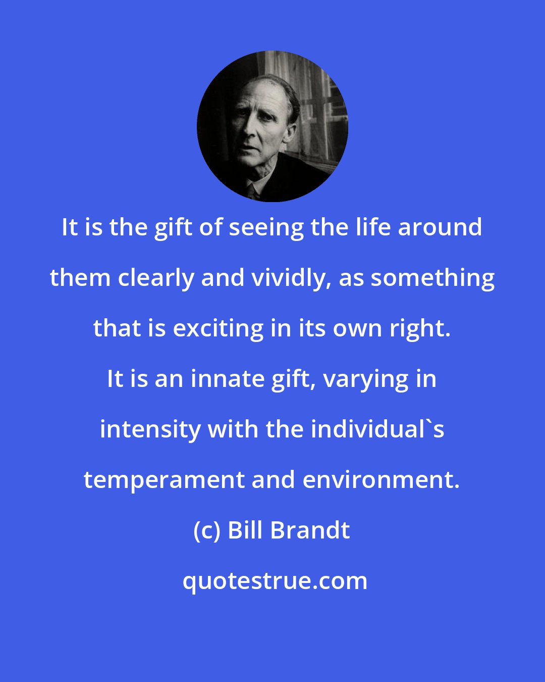 Bill Brandt: It is the gift of seeing the life around them clearly and vividly, as something that is exciting in its own right. It is an innate gift, varying in intensity with the individual's temperament and environment.