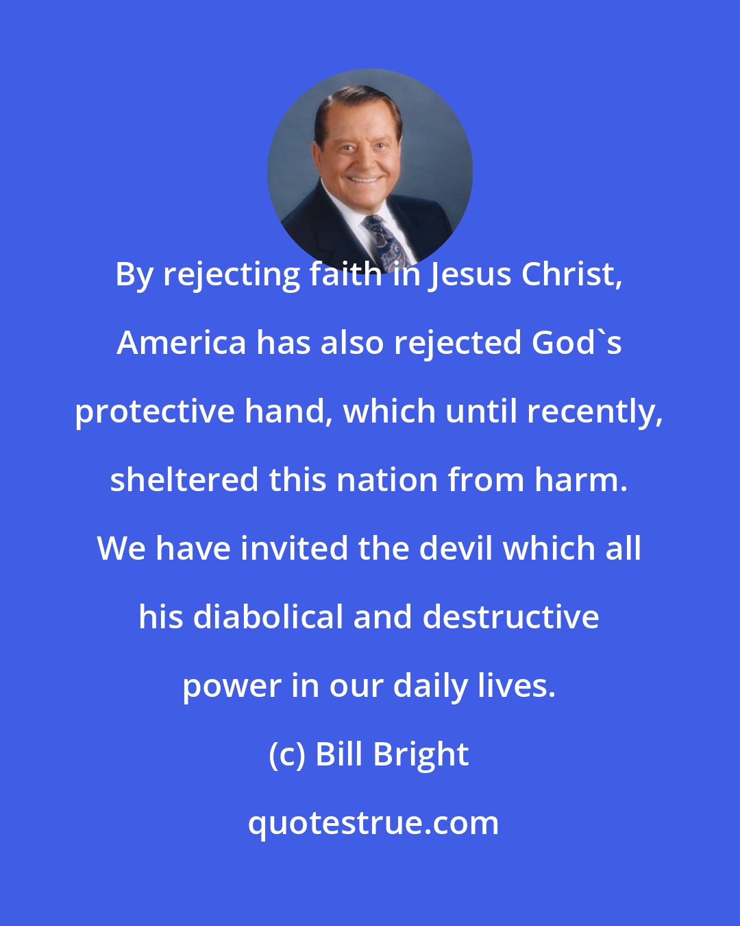 Bill Bright: By rejecting faith in Jesus Christ, America has also rejected God's protective hand, which until recently, sheltered this nation from harm. We have invited the devil which all his diabolical and destructive power in our daily lives.