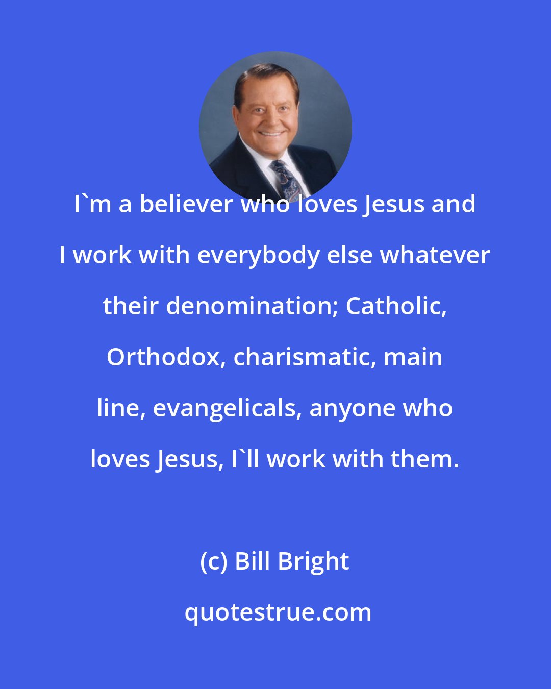 Bill Bright: I'm a believer who loves Jesus and I work with everybody else whatever their denomination; Catholic, Orthodox, charismatic, main line, evangelicals, anyone who loves Jesus, I'll work with them.