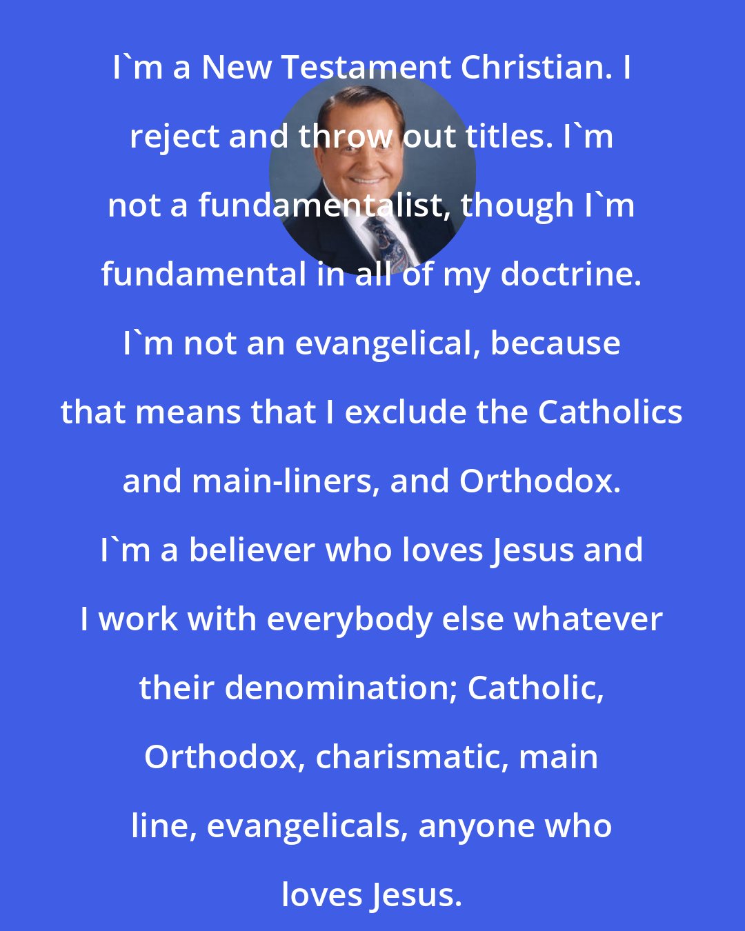 Bill Bright: I'm a New Testament Christian. I reject and throw out titles. I'm not a fundamentalist, though I'm fundamental in all of my doctrine. I'm not an evangelical, because that means that I exclude the Catholics and main-liners, and Orthodox. I'm a believer who loves Jesus and I work with everybody else whatever their denomination; Catholic, Orthodox, charismatic, main line, evangelicals, anyone who loves Jesus.