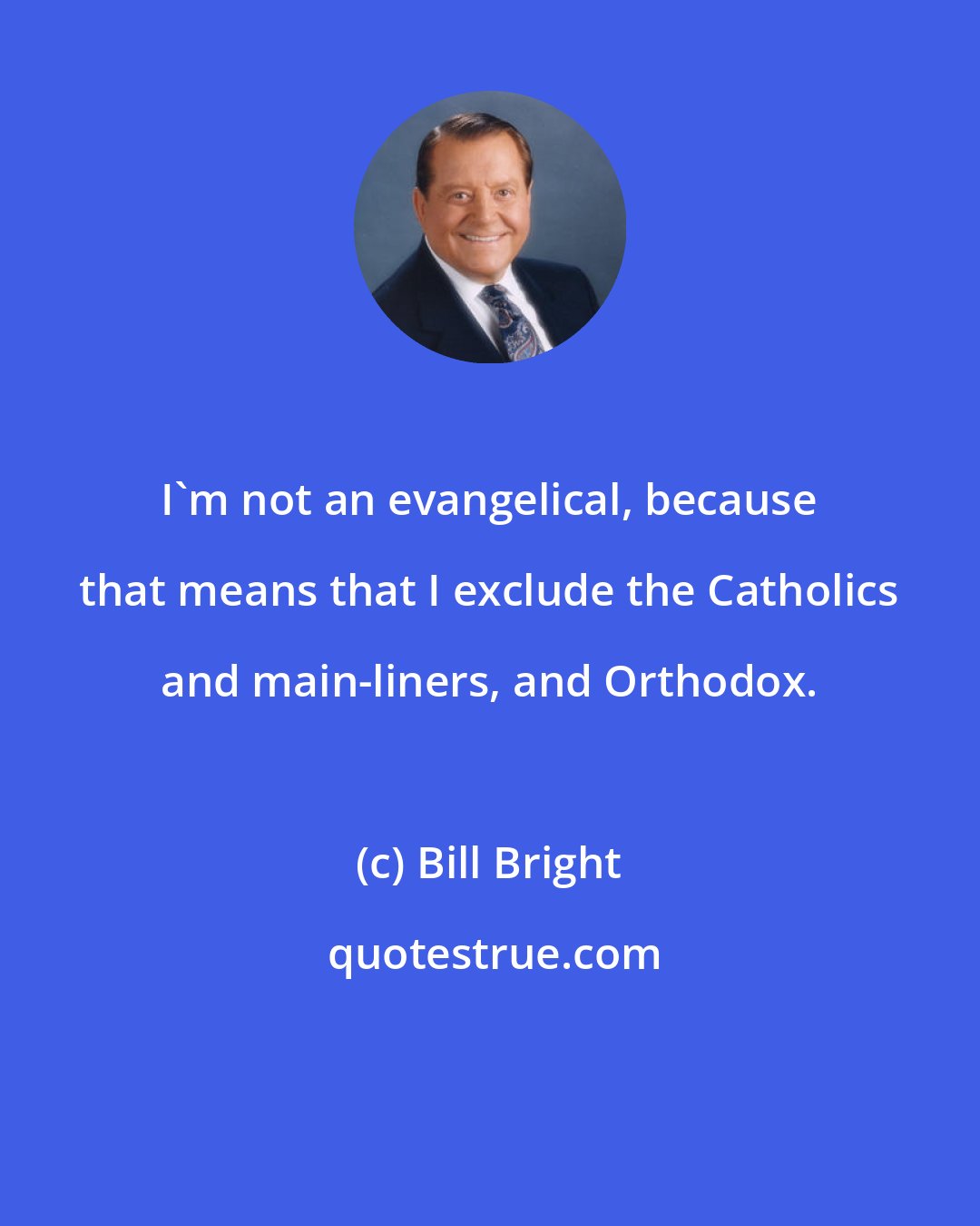 Bill Bright: I'm not an evangelical, because that means that I exclude the Catholics and main-liners, and Orthodox.